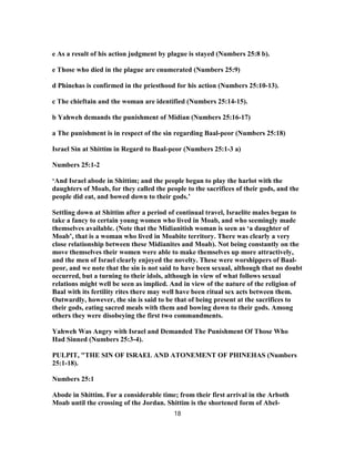 e As a result of his action judgment by plague is stayed (Numbers 25:8 b).
e Those who died in the plague are enumerated (Numbers 25:9)
d Phinehas is confirmed in the priesthood for his action (Numbers 25:10-13).
c The chieftain and the woman are identified (Numbers 25:14-15).
b Yahweh demands the punishment of Midian (Numbers 25:16-17)
a The punishment is in respect of the sin regarding Baal-peor (Numbers 25:18)
Israel Sin at Shittim in Regard to Baal-peor (Numbers 25:1-3 a)
Numbers 25:1-2
‘And Israel abode in Shittim; and the people began to play the harlot with the
daughters of Moab, for they called the people to the sacrifices of their gods, and the
people did eat, and bowed down to their gods.’
Settling down at Shittim after a period of continual travel, Israelite males began to
take a fancy to certain young women who lived in Moab, and who seemingly made
themselves available. (Note that the Midianitish woman is seen as ‘a daughter of
Moab’, that is a woman who lived in Moabite territory. There was clearly a very
close relationship between these Midianites and Moab). Not being constantly on the
move themselves their women were able to make themselves up more attractively,
and the men of Israel clearly enjoyed the novelty. These were worshippers of Baal-
peor, and we note that the sin is not said to have been sexual, although that no doubt
occurred, but a turning to their idols, although in view of what follows sexual
relations might well be seen as implied. And in view of the nature of the religion of
Baal with its fertility rites there may well have been ritual sex acts between them.
Outwardly, however, the sin is said to be that of being present at the sacrifices to
their gods, eating sacred meals with them and bowing down to their gods. Among
others they were disobeying the first two commandments.
Yahweh Was Angry with Israel and Demanded The Punishment Of Those Who
Had Sinned (Numbers 25:3-4).
PULPIT, "THE SIN OF ISRAEL AND ATONEMENT OF PHINEHAS (Numbers
25:1-18).
Numbers 25:1
Abode in Shittim. For a considerable time; from their first arrival in the Arboth
Moab until the crossing of the Jordan. Shittim is the shortened form of Abel-
18
 
