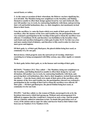 sacred feasts; or rather,
2. As the cause or occasion of their whoredom, the Hebrew vau here signifying for,
as it oft doth. The Moabites being now neighbours to the Israelites, and finding
themselves unable to effect their design against Israel by war and witchcraft, they
now fell another way to work, by contracting familiarity with them; and perceiving
their evil and lustful inclinations, they, i.e. their daughters, last mentioned, invited
them to their feasts.
Unto the sacrifices, i.e. unto the feasts which were made of their parts of their
sacrifices, after the manner of the Jews and Gentiles too, the participation whereof
was reckoned a participation in the worship of that god to whom the sacrifices were
offered, 1 Corinthians 10:18, and therefore was forbidden to the Israelites when
such feasts and sacrifices belonged to a false god, Exodus 34:15. Yet this was a less
and more modest kind of idolatry, and therefore is fitly used to usher in what was
more gross and impious.
Of their gods, i.e. of their god, Baal-peor, the plural elohim being here used, as
commonly it is, for one god.
Bowed down; which properly notes the outward act of worship, which here
consisting in or being accompanied with filthy serious, may either signify or connote
them.
To their gods; before their gods, or, to the honour and worship of their gods.
BENSON, "Numbers 25:2. They called — The Moabites, being now neighbours to
the Israelites, and finding themselves unable to effect their design by war and
divination, fell another way to work, by contracting familiarity with them, and,
perceiving their evil inclinations, they, that is, their daughters, invited them unto the
sacrifices — Unto the feasts which were made of their parts of the sacrifices, after
the manner of the Jews and Gentiles too, the participation whereof was reckoned a
participation in the worship of that God to whom the sacrifices were offered. Of
their gods — Of their god Baal-peor, the plural Elohim being here used, as
commonly it is for one God.
PULPIT, "And they called, i.e; the women of Moab, encouraged to do so by the
licentious intercourse which had sprung up. Without such encouragement it is
difficult to suppose that they would have ventured on such a step. And the people
did eat. Gluttony added its seductions to lust. No doubt this generation were as
weary of the manna and as eager for other and heavier food as their fathers had
been (see on Numbers 11:4; Numbers 21:5).
24
 