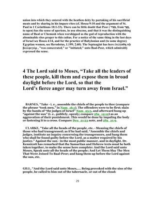 union into which they entered with the heathen deity by partaking of his sacrificial
meats and by sharing in his impure rites (cf. Hosea 9:10 and the argument of St.
Paul in 1 Corinthians 10:1-33). There can be little doubt that Peor ( ‫עוֹר‬ ְ‫,פּ‬ from ‫ר‬ַ‫ﬠ‬ָ‫,פ‬
to open) has the sense of aperiens, in usu obsceno, and that it was the distinguishing
name of Baal or Chemosh when worshipped as the god of reproduction with the
abominable rites proper to this cultus. For a notice of the same thing in the last days
of Israel see Hosea 4:14, and for the practice of Babylonian and (to some degree)
Egyptian women, see Herodotus, 1.199; 2.60). The Septuagint has here ἐτελέσθη τῷ
βεελφεγώρ , "was consecrated," or "initiated," unto Baal-Peor, which admirably
expressed the sense.
4 The Lord said to Moses, “Take all the leaders of
these people, kill them and expose them in broad
daylight before the Lord, so that the
Lord’s fierce anger may turn away from Israel.”
BARNES, "Take - i. e., assemble the chiefs of the people to thee (compare
the phrase “took men,” in Num_16:1). The offenders were to be first; slain
by the hands of “the judges of Israel” Num_25:5, and afterward hung up
“against the sun” (i. e., publicly, openly; compare 2Sa_12:12) as an
aggravation of their punishment. This would be done by impaling the body
or fastening it to a cross. Compare Deu_21:23 note, and 2Sa_21:9.
CLARKE, "Take all the heads of the people, etc. - Meaning the chiefs of
those who had transgressed; as if he had said, “Assemble the chiefs and
judges, institute an inquiry concerning the transgressors, and hang them
who shall be found guilty before the Lord, as a matter required by his
justice.” Against the sun - in the most public manner, and in daylight. Dr.
Kennicott has remarked that the Samaritan and Hebrew texts must be both
taken together, to make the sense here complete: And the Lord said unto
Moses, Speak unto all the heads of the people; And Let Them Slay The Men
That Were Joined To Baal-Peor; and hang them up before the Lord against
the sun, etc.
GILL, "And the Lord said unto Moses,.... Being provoked with the sins of the
people, he called to him out of the tabernacle, or out of the cloud:
29
 