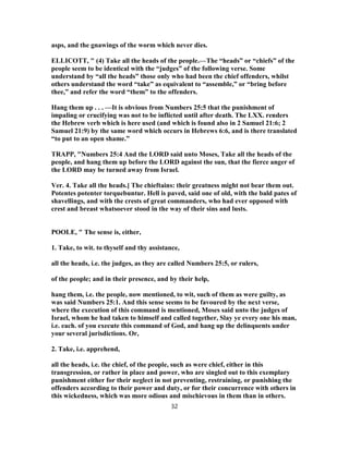 asps, and the gnawings of the worm which never dies.
ELLICOTT, " (4) Take all the heads of the people.—The “heads” or “chiefs” of the
people seem to be identical with the “judges” of the following verse. Some
understand by “all the heads” those only who had been the chief offenders, whilst
others understand the word “take” as equivalent to “assemble,” or “bring before
thee,” and refer the word “them” to the offenders.
Hang them up . . . —It is obvious from Numbers 25:5 that the punishment of
impaling or crucifying was not to be inflicted until after death. The LXX. renders
the Hebrew verb which is here used (and which is found also in 2 Samuel 21:6; 2
Samuel 21:9) by the same word which occurs in Hebrews 6:6, and is there translated
“to put to an open shame.”
TRAPP, "Numbers 25:4 And the LORD said unto Moses, Take all the heads of the
people, and hang them up before the LORD against the sun, that the fierce anger of
the LORD may be turned away from Israel.
Ver. 4. Take all the heads.] The chieftains: their greatness might not bear them out.
Potentes potenter torquebuntur. Hell is paved, said one of old, with the bald pates of
shavellings, and with the crests of great commanders, who had ever opposed with
crest and breast whatsoever stood in the way of their sins and lusts.
POOLE, " The sense is, either,
1. Take, to wit. to thyself and thy assistance,
all the heads, i.e. the judges, as they are called Numbers 25:5, or rulers,
of the people; and in their presence, and by their help,
hang them, i.e. the people, now mentioned, to wit, such of them as were guilty, as
was said Numbers 25:1. And this sense seems to be favoured by the next verse,
where the execution of this command is mentioned, Moses said unto the judges of
Israel, whom he had taken to himself and called together, Slay ye every one his man,
i.e. each. of you execute this command of God, and hang up the delinquents under
your several jurisdictions. Or,
2. Take, i.e. apprehend,
all the heads, i.e. the chief, of the people, such as were chief, either in this
transgression, or rather in place and power, who are singled out to this exemplary
punishment either for their neglect in not preventing, restraining, or punishing the
offenders according to their power and duty, or for their concurrence with others in
this wickedness, which was more odious and mischievous in them than in others.
32
 
