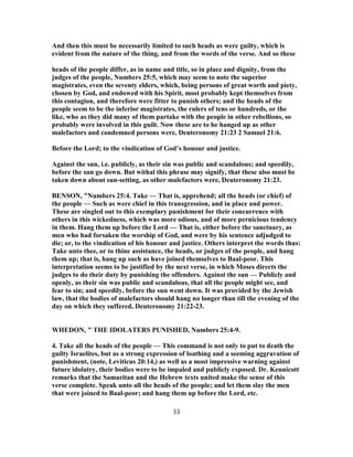 And then this must be necessarily limited to such heads as were guilty, which is
evident from the nature of the thing, and from the words of the verse. And so these
heads of the people differ, as in name and title, so in place and dignity, from the
judges of the people, Numbers 25:5, which may seem to note the superior
magistrates, even the seventy elders, which, being persons of great worth and piety,
chosen by God, and endowed with his Spirit, most probably kept themselves from
this contagion, and therefore were fitter to punish others; and the heads of the
people seem to be the inferior magistrates, the rulers of tens or hundreds, or the
like, who as they did many of them partake with the people in other rebellions, so
probably were involved in this guilt. Now these are to be hanged up as other
malefactors and condemned persons were, Deuteronomy 21:23 2 Samuel 21:6.
Before the Lord; to the vindication of God’s honour and justice.
Against the sun, i.e. publicly, as their sin was public and scandalous; and speedily,
before the sun go down. But withal this phrase may signify, that these also must be
taken down about sun-setting, as other malefactors were, Deuteronomy 21:23.
BENSON, "Numbers 25:4. Take — That is, apprehend; all the heads (or chief) of
the people — Such as were chief in this transgression, and in place and power.
These are singled out to this exemplary punishment for their concurrence with
others in this wickedness, which was more odious, and of more pernicious tendency
in them. Hang them up before the Lord — That is, either before the sanctuary, as
men who had forsaken the worship of God, and were by his sentence adjudged to
die; or, to the vindication of his honour and justice. Others interpret the words thus:
Take unto thee, or to thine assistance, the heads, or judges of the people, and hang
them up; that is, hang up such as have joined themselves to Baal-peor. This
interpretation seems to be justified by the next verse, in which Moses directs the
judges to do their duty by punishing the offenders. Against the sun — Publicly and
openly, as their sin was public and scandalous, that all the people might see, and
fear to sin; and speedily, before the sun went down. It was provided by the Jewish
law, that the bodies of malefactors should hang no longer than till the evening of the
day on which they suffered, Deuteronomy 21:22-23.
WHEDON, " THE IDOLATERS PUNISHED, Numbers 25:4-9.
4. Take all the heads of the people — This command is not only to put to death the
guilty Israelites, but as a strong expression of loathing and a seeming aggravation of
punishment, (note, Leviticus 20:14,) as well as a most impressive warning against
future idolatry, their bodies were to be impaled and publicly exposed. Dr. Kennicott
remarks that the Samaritan and the Hebrew texts united make the sense of this
verse complete. Speak unto all the heads of the people; and let them slay the men
that were joined to Baal-peor; and hang them up before the Lord, etc.
33
 