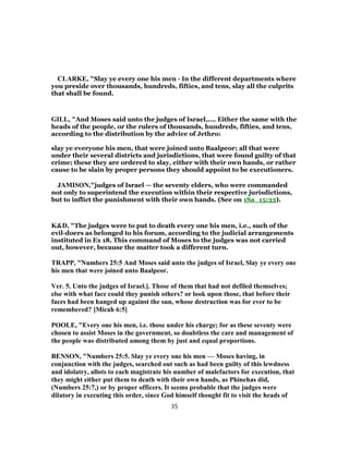 CLARKE, "Slay ye every one his men - In the different departments where
you preside over thousands, hundreds, fifties, and tens, slay all the culprits
that shall be found.
GILL, "And Moses said unto the judges of Israel,.... Either the same with the
heads of the people, or the rulers of thousands, hundreds, fifties, and tens,
according to the distribution by the advice of Jethro:
slay ye everyone his men, that were joined unto Baalpeor; all that were
under their several districts and jurisdictions, that were found guilty of that
crime; these they are ordered to slay, either with their own hands, or rather
cause to be slain by proper persons they should appoint to be executioners.
JAMISON,"judges of Israel — the seventy elders, who were commanded
not only to superintend the execution within their respective jurisdictions,
but to inflict the punishment with their own hands. (See on 1Sa_15:33).
K&D, "The judges were to put to death every one his men, i.e., such of the
evil-doers as belonged to his forum, according to the judicial arrangements
instituted in Ex 18. This command of Moses to the judges was not carried
out, however, because the matter took a different turn.
TRAPP, "Numbers 25:5 And Moses said unto the judges of Israel, Slay ye every one
his men that were joined unto Baalpeor.
Ver. 5. Unto the judges of Israel.]. Those of them that had not defiled themselves;
else with what face could they punish others? or look upon those, that before their
faces had been hanged up against the sun, whose destruction was for ever to be
remembered? [Micah 6:5]
POOLE, "Every one his men, i.e. those under his charge; for as these seventy were
chosen to assist Moses in the government, so doubtless the care and management of
the people was distributed among them by just and equal proportions.
BENSON, "Numbers 25:5. Slay ye every one his men — Moses having, in
conjunction with the judges, searched out such as had been guilty of this lewdness
and idolatry, allots to each magistrate his number of malefactors for execution, that
they might either put them to death with their own hands, as Phinehas did,
(Numbers 25:7,) or by proper officers. It seems probable that the judges were
dilatory in executing this order, since God himself thought fit to visit the heads of
35
 