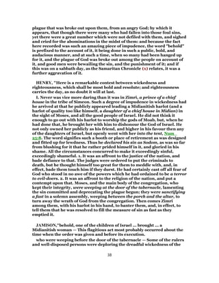 plague that was broke out upon them, from an angry God; by which it
appears, that though there were many who had fallen into those foul sins,
yet there were a great number which were not defiled with them, and sighed
and cried for the abominations in the midst of them: and because the fact
here recorded was such an amazing piece of impudence, the word "behold"
is prefixed to the account of it, it being done in such a public, bold, and
audacious manner, and at such a time, when so many had been hanged up
for it, and the plague of God was broke out among the people on account of
it, and good men were bewailing the sin, and the punishment of it; and if
this was on a sabbath day, as the Samaritan Chronicle (x) relates, it was a
further aggravation of it.
HENRY, "Here is a remarkable contest between wickedness and
righteousness, which shall be most bold and resolute; and righteousness
carries the day, as no doubt it will at last.
I. Never was vice more daring than it was in Zimri, a prince of a chief
house in the tribe of Simeon. Such a degree of impudence in wickedness had
he arrived at that he publicly appeared leading a Midianitish harlot (and a
harlot of quality too like himself, a daughter of a chief house in Midian) in
the sight of Moses, and all the good people of Israel. He did not think it
enough to go out with his harlot to worship the gods of Moab, but, when he
had done that, he brought her with him to dishonour the God of Israel. He
not only owned her publicly as his friend, and higher in his favour then any
of the daughters of Israel, but openly went with her into the tent, Num_
25:8. The word signifies such a booth or place of retirement as was designed
and fitted up for lewdness. Thus he declared his sin as Sodom, as was so far
from blushing for it that he rather prided himself in it, and gloried in his
shame. All the circumstances concurred to make it exceedingly sinful,
exceedingly shameful. 1. It was an affront to the justice of the nation, and
bade defiance to that. The judges were ordered to put the criminals to
death, but he thought himself too great for them to meddle with, and, in
effect, bade them touch him if they durst. He had certainly cast off all fear of
God who stood in no awe of the powers which he had ordained to be a terror
to evil-doers. 2. It was an affront to the religion of the nation, and put a
contempt upon that. Moses, and the main body of the congregation, who
kept their integrity, were weeping at the door of the tabernacle, lamenting
the sin committed and deprecating the plague begun; they were sanctifying
a fast in a solemn assembly, weeping between the porch and the altar, to
turn away the wrath of God from the congregation. Then comes Zimri
among them, with his harlot in his hand, to banter them, and, in effect, to
tell them that he was resolved to fill the measure of sin as fast as they
emptied it.
JAMISON,"behold, one of the children of Israel ... brought ... a
Midianitish woman — This flagitious act most probably occurred about the
time when the order was given and before its execution.
who were weeping before the door of the tabernacle — Some of the rulers
and well-disposed persons were deploring the dreadful wickedness of the
38
 