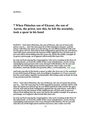 pestilence.
7 When Phinehas son of Eleazar, the son of
Aaron, the priest, saw this, he left the assembly,
took a spear in his hand
BARNES, "And when Phinehas, the son of Eleazar, the son of Aaron the
priest, saw it,.... Saw the man pass by in this impudent manner, and his
whore with him; his spirit was stirred up, he was filled and fired with zeal
for the glory of God, and with an holy indignation against the sin and sinner,
and with a just concern for the honour of the righteous law of God; and, to
prevent others from falling into the same sin, led by the public example of
so great a personage, as it appears afterwards this man was:
he rose up from among the congregation; who were weeping at the door of
the tabernacle, or from the midst of the court of judicature, set for trying
and judging such persons who were charged with idolatry; for he was not
only the son of the high priest and his successor, but a ruler over the
Korahites, and had, besides his priestly office, a civil authority, 1Ch_9:20.
and took a javelin in his hand; a spear or pike; the Jews say (y) he snatched
it out of the hand of Moses; and, according to Josephus (z), it was a sword;
but the word rather signifies an hand pike; this being ready at hand, he took
it up and pursued the criminal.
GILL, "And when Phinehas, the son of Eleazar, the son of Aaron the priest,
saw it,.... Saw the man pass by in this impudent manner, and his whore with
him; his spirit was stirred up, he was filled and fired with zeal for the glory
of God, and with an holy indignation against the sin and sinner, and with a
just concern for the honour of the righteous law of God; and, to prevent
others from falling into the same sin, led by the public example of so great a
personage, as it appears afterwards this man was:
he rose up from among the congregation; who were weeping at the door of
the tabernacle, or from the midst of the court of judicature, set for trying
and judging such persons who were charged with idolatry; for he was not
only the son of the high priest and his successor, but a ruler over the
43
 