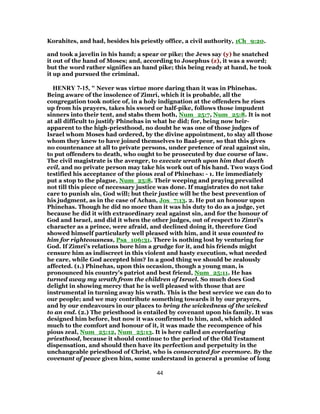 Korahites, and had, besides his priestly office, a civil authority, 1Ch_9:20.
and took a javelin in his hand; a spear or pike; the Jews say (y) he snatched
it out of the hand of Moses; and, according to Josephus (z), it was a sword;
but the word rather signifies an hand pike; this being ready at hand, he took
it up and pursued the criminal.
HENRY 7-15, " Never was virtue more daring than it was in Phinehas.
Being aware of the insolence of Zimri, which it is probable, all the
congregation took notice of, in a holy indignation at the offenders he rises
up from his prayers, takes his sword or half-pike, follows those impudent
sinners into their tent, and stabs them both, Num_25:7, Num_25:8. It is not
at all difficult to justify Phinehas in what he did; for, being now heir-
apparent to the high-priesthood, no doubt he was one of those judges of
Israel whom Moses had ordered, by the divine appointment, to slay all those
whom they knew to have joined themselves to Baal-peor, so that this gives
no countenance at all to private persons, under pretence of zeal against sin,
to put offenders to death, who ought to be prosecuted by due course of law.
The civil magistrate is the avenger, to execute wrath upon him that doeth
evil, and no private person may take his work out of his hand. Two ways God
testified his acceptance of the pious zeal of Phinehas: - 1. He immediately
put a stop to the plague, Num_25:8. Their weeping and praying prevailed
not till this piece of necessary justice was done. If magistrates do not take
care to punish sin, God will; but their justice will be the best prevention of
his judgment, as in the case of Achan, Jos_7:13. 2. He put an honour upon
Phinehas. Though he did no more than it was his duty to do as a judge, yet
because he did it with extraordinary zeal against sin, and for the honour of
God and Israel, and did it when the other judges, out of respect to Zimri's
character as a prince, were afraid, and declined doing it, therefore God
showed himself particularly well pleased with him, and it was counted to
him for righteousness, Psa_106:31. There is nothing lost by venturing for
God. If Zimri's relations bore him a grudge for it, and his friends might
censure him as indiscreet in this violent and hasty execution, what needed
he care, while God accepted him? In a good thing we should be zealously
affected. (1.) Phinehas, upon this occasion, though a young man, is
pronounced his country's patriot and best friend, Num_25:11. He has
turned away my wrath from the children of Israel. So much does God
delight in showing mercy that he is well pleased with those that are
instrumental in turning away his wrath. This is the best service we can do to
our people; and we may contribute something towards it by our prayers,
and by our endeavours in our places to bring the wickedness of the wicked
to an end. (2.) The priesthood is entailed by covenant upon his family. It was
designed him before, but now it was confirmed to him, and, which added
much to the comfort and honour of it, it was made the recompence of his
pious zeal, Num_25:12, Num_25:13. It is here called an everlasting
priesthood, because it should continue to the period of the Old Testament
dispensation, and should then have its perfection and perpetuity in the
unchangeable priesthood of Christ, who is consecrated for evermore. By the
covenant of peace given him, some understand in general a promise of long
44
 