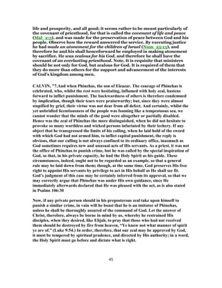 life and prosperity, and all good; it seems rather to be meant particularly of
the covenant of priesthood, for that is called the covenant of life and peace
(Mal_2:5), and was made for the preservation of peace between God and his
people. Observe how the reward answered the service. By executing justice
he had made an atonement for the children of Israel (Num_25:13), and
therefore he and his shall henceforward be employed in making atonement
by sacrifice. He was zealous for his God, and therefore he shall have the
covenant of an everlasting priesthood. Note, It is requisite that ministers
should be not only for God, but zealous for God. It is required of them that
they do more than others for the support and advancement of the interests
of God's kingdom among men.
CALVIN, "7.And when Phinehas, the son of Eleazar. The courage of Phinehas is
celebrated, who, whilst the rest were hesitating, inflamed with holy zeal, hastens
forward to inflict punishment. The backwardness of others is therefore condemned
by implication, though their tears were praiseworthy; but, since they were almost
stupified by grief, their virtue was not dear from all defect. And certainly, whilst the
yet unbridled licentiousness of the people was foaming like a tempestuous sea, we
cannot wonder that the minds of the good were altogether or partially disabled.
Hence was the zeal of Phinehas the more distinguished, when he did not hesitate to
provoke so many worthless and wicked persons infuriated by their lechery. If any
object that he transgressed the limits of his calling, when he laid hold of the sword
with which God had not armed him, to inflict capital punishment, the reply is
obvious, that our calling is not always confined to its ordinary office, inasmuch as
God sometimes requires new and unusual acts of His servants. As a priest, it was not
the office of Phinehas to punish crime, but he was called by the special inspiration of
God, so that, in his private capacity, he had the Holy Spirit as his guide. These
circumstances, indeed, ought not to be regarded as an example, so that a general
rule may be laid down from them; though, at the same time, God preserves His free
right to appoint His servants by privilege to act in His behalf as He shall see fit.
God’s judgment of this case may be certainly inferred from its approval, so that we
may correctly argue that Phinehas was under His own guidance, since He
immediately afterwards declared that He was pleased with the act, as is also stated
in Psalms 106:30
Now, if any private person should in his preposterous zeal take upon himself to
punish a similar crime, in vain will he boast that he is an imitator of Phinehas,
unless he shall be thoroughly assured of the command of God. Let the answer of
Christ, therefore, always be borne in mind by us, whereby he restrained His
disciples, when they desired, like Elijah, to pray that those who had not received
them should be destroyed by fire from heaven, “Ye know not what manner of spirit
ye are of.” (Luke 9:54.) In order, therefore, that our zeal may be approved by God,
it must be tempered by spiritual prudence, and directed by His authority; in a word,
the Holy Spirit must go before and dictate what is right.
45
 