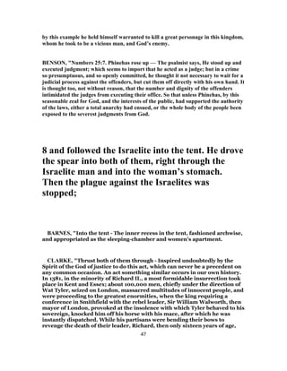 by this example he held himself warranted to kill a great personage in this kingdom,
whom he took to be a vicious man, and God’s enemy.
BENSON, "Numbers 25:7. Phinehas rose up — The psalmist says, He stood up and
executed judgment; which seems to import that he acted as a judge; but in a crime
so presumptuous, and so openly committed, he thought it not necessary to wait for a
judicial process against the offenders, but cut them off directly with his own hand. It
is thought too, not without reason, that the number and dignity of the offenders
intimidated the judges from executing their office. So that unless Phinehas, by this
seasonable zeal for God, and the interests of the public, had supported the authority
of the laws, either a total anarchy had ensued, or the whole body of the people been
exposed to the severest judgments from God.
8 and followed the Israelite into the tent. He drove
the spear into both of them, right through the
Israelite man and into the woman’s stomach.
Then the plague against the Israelites was
stopped;
BARNES, "Into the tent - The inner recess in the tent, fashioned archwise,
and appropriated as the sleeping-chamber and women’s apartment.
CLARKE, "Thrust both of them through - Inspired undoubtedly by the
Spirit of the God of justice to do this act, which can never be a precedent on
any common occasion. An act something similar occurs in our own history.
In 1381, in the minority of Richard II., a most formidable insurrection took
place in Kent and Essex; about 100,000 men, chiefly under the direction of
Wat Tyler, seized on London, massacred multitudes of innocent people, and
were proceeding to the greatest enormities, when the king requiring a
conference in Smithfield with the rebel leader, Sir William Walworth, then
mayor of London, provoked at the insolence with which Tyler behaved to his
sovereign, knocked him off his horse with his mace, after which he was
instantly dispatched. While his partisans were bending their bows to
revenge the death of their leader, Richard, then only sixteen years of age,
47
 
