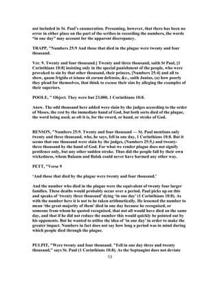not included in St. Paul’s enumeration. Presuming, however, that there has been no
error in either place on the part of the scribes in recording the numbers, the words
“in one day” may account for the apparent discrepancy.
TRAPP, "Numbers 25:9 And those that died in the plague were twenty and four
thousand.
Ver. 9. Twenty and four thousand.] Twenty and three thousand, saith St Paul, [1
Corinthians 10:8] insisting only in the special punishment of the people, who were
provoked to sin by that other thousand, their princes, [Numbers 25:4] and all to
show, quam frigida et ieiuna sit eorum defensio, &c., saith Junius, (a) how poorly
they plead for themselves, that think to excuse their sins by alleging the examples of
their superiors.
POOLE, " Object. They were but 23,000, 1 Corinthians 10:8.
Answ. The odd thousand here added were slain by the judges according to the order
of Moses, the rest by the immediate hand of God, but both sorts died of the plague,
the word being used, as oft it is, for the sword, or hand, or stroke of God.
BENSON, "Numbers 25:9. Twenty and four thousand — St. Paul mentions only
twenty and three thousand, who, he says, fell in one day, 1 Corinthians 10:8. But it
seems that one thousand were slain by the judges, (Numbers 25:5,) and twenty-
three thousand by the hand of God. For what we render plague does not signify
pestilence only, but any other sudden stroke. Thus did the people fall by their own
wickedness, whom Balaam and Balak could never have harmed any other way.
PETT, "Verse 9
‘And those that died by the plague were twenty and four thousand.’
And the number who died in the plague were the equivalent of twenty four larger
families. These deaths would probably occur over a period. Paul picks up on this
and speaks of ‘twenty three thousand’ dying ‘in one day’ (1 Corinthians 10:8). As
with the number here it is not to be taken arithmetically. He lessened the number to
mean ‘the great majority of them’ died in one day because he recognised, or
someone from whom he quoted recognised, that not all would have died on the same
day, and that if he did not reduce the number this would quickly be pointed out by
his opponents. But he wanted to utilise the idea of ‘in one day’ in order to make the
greater impact. Numbers in fact does not say how long a period was in mind during
which people died through the plague.
PULPIT, "Were twenty and four thousand. "Fell in one day three and twenty
thousand," says St. Paul (1 Corinthians 10:8). As the Septuagint does not deviate
53
 