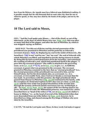 here from the Hebrew, the Apostle must have followed some Rabbinical tradition. It
is possible enough that the odd thousand died on some other day than the one of
which he speaks, or they may have died by the hands of the judges, and not by the
plague.
10 The Lord said to Moses,
GILL, "And the Lord spake unto Moses,.... Out of the cloud, or out of the
tabernacle, at the door of which Moses now was, Num_25:6, this was after
so many had died of the plague, and after the fact of Phinehas, by which it
was stopped: saying; as follows.
K&D 10-15, "For this act of divine zeal the eternal possession of the
priesthood was promised to Phinehas and his posterity as Jehovah's
covenant of peace. ‫א‬ ְ‫נ‬ ַ‫ק‬ ְ‫,בּ‬ by displaying my zeal in the midst of them (viz., the
Israelites). ‫י‬ ִ‫ת‬ ָ‫א‬ ְ‫נ‬ ִ‫ק‬ is not “zeal for me,” but “my zeal,” the zeal of Jehovah with
which Phinehas was filled, and impelled to put the daring sinners to death.
By doing this he had averted destruction from the Israelites, and restrained
the working of Jehovah's zeal, which had manifested itself in the plague. “I
gave him my covenant of peace” (the suffix is attached to the governing
noun, as in Lev_6:3). ‫ית‬ ִ‫ר‬ ְ‫בּ‬ ‫ן‬ ַ‫ָת‬‫נ‬, as in Gen_17:2, to give, i.e., to fulfil the
covenant, to grant what was promised in the covenant. The covenant
granted to Phinehas consisted in the fact, that an “eternal priesthood” (i.e.,
the eternal possession of the priesthood) was secured to him, not for
himself alone, but for his descendants also, as a covenant, i.e., in a
covenant, or irrevocable form, since God never breaks a covenant that He
has made. In accordance with this promise, the high-priesthood which
passed from Eleazar to Phinehas (Jdg_20:28) continued in his family, with
the exception of a brief interruption in Eli's days (see at 1 Sam 1-3 and 1Sa_
14:3), until the time of the last gradual dissolution of the Jewish state
through the tyranny of Herod and his successors (see my Archäologie, §
38). - In Num_25:14, Num_25:15, the names of the two daring sinners are
given. The father of Cozbi, the Midianitish princess, was named Zur, and is
described here as “head of the tribes (‫ת‬ ‫מּ‬ ֻ‫,א‬ see at Gen_25:16) of a father's
house in Midian,” i.e., as the head of several of the Midianitish tribes that
were descended from one tribe-father; in Num_31:8, however, he is
described as a king, and classed among the five kings of Midian who were
slain by the Israelites.
CALVIN, "10.And the Lord spake unto Moses. In these words God makes it appear
54
 