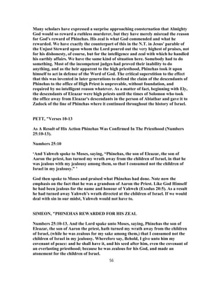 Many scholars have expressed a surprise approaching consternation that Almighty
God would so reward a ruthless murderer, but they have merely misread the reason
for God's reward of Phinehas. His zeal is what God commended and what he
rewarded. We have exactly the counterpart of this in the N.T. in Jesus' parable of
the Unjust Steward upon whom the Lord poured out the very highest of praises, not
for his dishonesty, of course, but for the intelligence and zeal with which he handled
his earthly affairs. We have the same kind of situation here. Somebody had to do
something. Most of the incompetent judges had proved their inability to do
anything, and as the heir apparent to the high priesthood, Phinehas took it upon
himself to act in defense of the Word of God. The critical superstition to the effect
that this was invented in later generations to defend the claim of the descendants of
Phinehas to the office of High Priest is unprovable, without foundation, and
required by no intelligent reason whatever. As a matter of fact, beginning with Ely,
the descendants of Eleazar were high priests until the times of Solomon who took
the office away from Eleazar's descendants in the person of Abiathar and gave it to
Zadock of the line of Phinehas where it continued throughout the history of Israel.
PETT, "Verses 10-13
As A Result of His Action Phinehas Was Confirmed In The Priesthood (Numbers
25:10-13).
Numbers 25:10
‘And Yahweh spoke to Moses, saying, “Phinehas, the son of Eleazar, the son of
Aaron the priest, has turned my wrath away from the children of Israel, in that he
was jealous with my jealousy among them, so that I consumed not the children of
Israel in my jealousy.” ’
God then spoke to Moses and praised what Phinehas had done. Note now the
emphasis on the fact that he was a grandson of Aaron the Priest. Like God Himself
he had been jealous for the name and honour of Yahweh (Exodus 20:5). As a result
he had turned away Yahweh’s wrath directed at the children of Israel. If we would
deal with sin in our midst, Yahweh would not have to.
SIMEON, "PHINEHAS REWARDED FOR HIS ZEAL
Numbers 25:10-13. And the Lord spake unto Moses, saying, Phinehas the son of
Eleazar, the son of Aaron the priest, hath turned my wrath away from the children
of Israel, (while he was zealous for my sake among them,) that I consumed not the
children of Israel in my jealousy. Wherefore say, Behold, I give unto him my
covenant of peace: and he shall have it, and his seed after him, even the covenant of
an everlasting priesthood; because he was zealous for his God, and made an
atonement for the children of Israel.
56
 