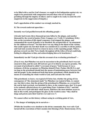 to be filled with a zeal for God’s honour: we ought to feel indignation against sin: we
ought to be penetrated with compassion towards those who are in danger of
perishing through the impiety of others: and we ought to be ready to assist the civil
magistrate in the suppression of iniquity.]
God’s approbation of his conduct was strongly marked in,
II. The reward conferred upon him—
Instantly was God pacified towards his offending people—
[Already had twenty-three thousand persons fallen by the plague, and another
thousand by the sword of justice [Note: Compare ver. 9 with 1 Corinthians 10:8.]:
but, on the execution of this signal vengeance, God stopped the plague, and
commanded the sword of justice to be sheathed. He accepted this as “an atonement
for the children of Israel.” Not that there was any thing in the blood of the victims,
that could expiate sin; but their death was considered as a sacrifice to divine justice;
and God took occasion from it to return in mercy to his repenting people. What a
glorious reward was this! Not a family throughout all the tribes of Israel could help
feeling its obligations to him, and acknowledging him as its benefactor.]
Immediately too did “God give him his covenant of an everlasting priesthood”—
[True it was, that Phinehas was next in succession to the priesthood; but it was not
ensured to him, and his seed, till God now gave it to him by an express promise. The
covenant of priesthood is called “a covenant of peace,” both because it was a
testimony of divine acceptance to Phinehas himself [Note: Psalms 106:28-31.], and
(as long as the priesthood should last) the means of maintaining peace between God
and his people: it also shadowed forth that better priesthood, which should be the
means of reconciling the whole world to God, and God unto the world.
This priesthood, we know, was typical of Christ; but, whether the giving of it in
consequence of “the atonement made” by Phinehas was typical of him, we cannot
say: but this is clear, that the giving of the priesthood to Phinehas, as a reward for
the zeal he had exercised, was intended to shew, to the remotest ages, that “it is good
to be zealously affected always in a good thing [Note: Galatians 4:18.];” and that
they who serve God with their whole hearts, shall have the most intimate access to
him in this world, and participate his glory in the world to come: “they shall be
kings and priests unto their God for ever and ever.”]
We cannot reflect on this history without seeing in a striking point of view,
1. The danger of indulging sin in ourselves—
[Whilst the Israelites were obedient to the divine commands, they were safe: God
turned all the execrations of their enemies into blessings [Note: Deuteronomy 23:5.].
58
 