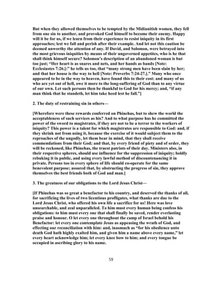 But when they allowed themselves to be tempted by the Midianitish women, they fell
from one sin to another, and provoked God himself to become their enemy. Happy
will it be for us, if we learn from their experience to resist iniquity in its first
approaches; lest we fall and perish after their example. And let not this caution be
deemed unworthy the attention of any. If David, and Solomon, were betrayed into
the most grievous iniquities by means of their ungoverned appetites, who is he that
shall think himself secure? Solomon’s description of an abandoned woman is but
too just; “Her heart is as snares and nets, and her hands as bands [Note:
Ecclesiastes 7:26.]:” he tells us too, that “many strong men have been slain by her;
and that her house is the way to hell [Note: Proverbs 7:24-27.].” Many who once
appeared to be in the way to heaven, have found this to their cost: and many of us
who are yet out of hell, owe it more to the long-suffering of God than to any virtue
of our own. Let such persons then be thankful to God for his mercy; and, “if any
man think that he standeth, let him take heed lest he fall.”]
2. The duty of restraining sin in others—
[Wherefore were these rewards conferred on Phinehas, but to shew the world the
acceptableness of such services as his? And to what purpose has he committed the
power of the sword to magistrates, if they are not to be a terror to the workers of
iniquity? This power is a talent for which magistrates are responsible to God: and, if
they shrink not from using it, because the exercise of it would subject them to the
reproaches of the ungodly, let them bear in mind, that they shall receive
commendations from their God; and that, by every friend of piety and of order, they
will be reckoned, like Phinehas, the truest patriots of their day. Ministers also, in
their respective spheres, should use influence for the suppression of iniquity; boldly
rebuking it in public, and using every lawful method of discountenancing it in
private. Persons too in every sphere of life should co-operate for the same
benevolent purpose; assured that, by obstructing the progress of sin, they approve
themselves the best friends both of God and man.]
3. The greatness of our obligations to the Lord Jesus Christ—
[If Phinehas was so great a benefactor to his country, and deserved the thanks of all,
for sacrificing the lives of two licentious profligates, what thanks are due to the
Lord Jesus Christ, who offered his own life a sacrifice for us! Here was love
unsearchable, and zeal unparalleled. To him must every human being confess his
obligations: to him must every one that shall finally be saved, render everlasting
praise and honour. O let every one throughout the camp of Israel behold his
Benefactor: let every one contemplate Jesus as appeasing the wrath of God, and
effecting our reconciliation with him: and, inasmuch as “for his obedience unto
death God hath highly exalted him, and given him a name above every name,” let
every heart acknowledge him; let every knee bow to him; and every tongue be
occupied in ascribing glory to his name.
59
 
