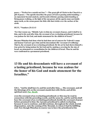 peace.—"Perfect love casteth out fear."—The great gift of Christ to the Church is a
gift of peace.—The apostle describes the peace of God as passing understanding,—
an enjoyment beyond analysis, and beyond criticism: passing understanding as
flying passes walking, as the light of the sun passes all the sparks man can kindle
upon earth, as the ocean passes the little rills that trickle over the surface of the
earth.
PETT, "Numbers 25:12-13
‘For that reason say, “Behold, I give to him my covenant of peace, and it shall be to
him, and to his seed after him, the covenant of an everlasting priesthood; because he
was jealous for his God, and made atonement for the children of Israel.” ’
Because Phinehas had done what he had done out of concern for Yahweh’s name
and honour God now gave him and his descendants His ‘covenant of wellbeing’.
That is, the covenant of an everlasting priesthood. By his act he had shown himself a
true priest by being jealous for his God and by making a covering for the sins of
Israel, an atonement or reconciliation for the children of Israel. Thus he and his
were confirmed in a permanent priesthood.
13 He and his descendants will have a covenant of
a lasting priesthood, because he was zealous for
the honor of his God and made atonement for the
Israelites.”
GILL, "And he shall have it, and his seed after him,.... The covenant, and all
the blessings of it; so the covenant stands fast with Christ, and all his
spiritual seed, Psa_89:28,
even the covenant of an everlasting priesthood; or this may be read in
connection with the preceding words, and the sense be, and he and his shall
have the covenant of an everlasting priesthood, beside the covenant of peace
before promised to him: the Aaronic priesthood is called everlasting,
because it was to continue, and did continue, throughout the whole Jewish
dispensation, unto the coming of the Messiah, in whom it had its fulfilling
end. Now though Phinehas in course was to have the priesthood at his
69
 