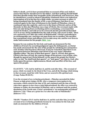 father's death, yet it is here promised him on account of his zeal, both to
assure him that he should survive his father, and that nothing should befall
him that should render him incapable of the priesthood; and moreover, that
he should have a seed in whom it should be continued; there was indeed an
interruption of it in his line for a little while, on some account or other, it
being translated into the family of Eli, a son of Ithamar; but then it was
restored again in the time of Solomon to the family of Phinehas, where it
continued unto the captivity, and even to the times of Herod, and so of the
Messiah: in this also Phinehas was a type of Christ, the covenant made with
him not only being from everlasting and to everlasting, a covenant that
cannot be broken, and will never be removed; but the priesthood founded
on it is so too, being established by the oath of God, who swore to him, "thou
art a priest for ever after the order of Melchizedek": Christ's priesthood is
an unchangeable one, and does not pass from one to another; his sacrifice
has a perpetual virtue and efficacy in it to take away sin, and he ever lives to
make intercession for his people, Heb_7:21,
because he was zealous for his God, and made an atonement for the
children of Israel; by executing judgment upon the delinquents, as Christ
has made atonement for the sins of his people by satisfying law and justice:
and, besides what has been observed, it may be remarked, that there is an
agreement between Phinehas and Christ in his very name; Phinehas
signifies either "the face of him that spares", that is, of God, that spares;
Christ is the face of God, the express image of his person, even of him, who,
though he spared not Christ himself, yet he spares his people for Christ's
sake; or else "he shall look that spares", or "and spare" (g); that is, God, who
looks upon the person, righteousness, blood, and sacrifice of his Son, and
spares his people.
ELLICOTT, " (13) And he shall have it, and his seed after him.—The covenant of
peace, which was made by the blood of the Cross, and all the blessings which belong
to that covenant, stand fast with Christ, and are secured to His spiritual seed.
(Comp. Psalms 89:28-29.)
Even the covenant of an everlasting priesthood.—Phinehas succeeded his father
Eleazar as high priest (Judges 20:28). After a temporary interruption in the
succession, which existed in the time of Eli, and continued until the time of David,
when there appears to have been a joint high-priesthood, the office was restored by
Solomon to Zadok, the descendant of Phinehas, and so continued until the gradual
dissolution of the Jewish state. Christ’s priesthood is “an unchangeable priesthood”
(Hebrews 7:24): “Thou art a priest for ever after the order of Melchisedec”
(Hebrews 7:17).
TRAPP, "Numbers 25:13 And he shall have it, and his seed after him, [even] the
covenant of an everlasting priesthood; because he was zealous for his God, and
made an atonement for the children of Israel.
70
 