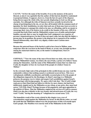 CALVIN, "14.Now the name of the Israelite. Even as the memory of the just is
blessed, so also it was equitable that the author of this foul sin should be condemned
to perpetual infamy. It appears, however, from the fact of a part of the disgrace
being thrown upon the whole tribe, how greatly displeasing to God was this gross
enormity. For although the tribe of Simeon is not here actually involved in the
charge of participating in the sin, yet are they all branded with the common mark of
ignominy for their humiliation, in order that each one of them may learn severely to
correct whomsoever amongst his relatives he may see offending, and by no means to
encourage their vices, if he desires to do credit to the founder of his race. (189) It is
recorded that both Zimri and the Midianitish woman were of noble and principal
families, not only that we may be taught that God’s judgment is no respecter of
persons ( ἀπροσωπόληπτον,) in that it does not spare rank, but also that the higher a
person may be in position, the greater is the disgrace he is exposed to if he conduct
himself dishonorably, since their very dignity renders men’s actions more
conspicuous.
Because the paternal house of the harlot is said to have been in Midian, some
conjecture that she was born in the land of Moab, or, at any rate, brought up there
among her maternal relatives; but, as the matter is unimportant, I leave it
undecided.
COFFMAN, ""Now the name of the man of Israel that was slain, who was slain
with the Midianitish woman, was Zimri, the son of Salu, a prince of a fathers' house
among the Simeonites. And the name of the Midianitish woman that was slain was
Cozbi, the daughter of Zur; he was head of the people of a fathers' house in
Midian."
In the extremely high rank of the principals in this sordid drama one may read the
undeniable evidence that nothing casual or accidental occurred here. This was a
well-planned, skillfully-coordinated, and boldly-executed plan to free the people of
the obligations imposed by the Decalogue. In Zimri's marriage to a Midianite
princess, the purpose was to violate and negate God's prohibition against Israel's
intermarriage with foreign peoples. We agree with Cook that, "Her (Cozbi's) high
rank proves that Zimri had not fallen in with her by mere chance, but had been
deliberately singled out by the Midianites as one whom, at any price, they must lead
astray."[12] Why Zimri? Perhaps because of his popularity and open opposition to
the policies of Moses. That the Midianites employed the services of Cozbi to ensnare
Zimri was also due evidently to the rare beauty and attractiveness of Cozbi, the very
word "Cozbi," having the meaning of "voluptuous in a sexual sense."[13]
The immediate result of the events related in this chapter was a war of
extermination waged against the Midianites by Israel. In this Divine order, we read
the truth that the Midianites indeed were the perpetrators of this evil assault upon
God's people. The Moabites were merely tools of the Midianites in the whole
73
 