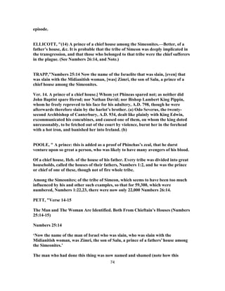 episode.
ELLICOTT, "(14) A prince of a chief house among the Simeonites.—Better, of a
father’s house, &c. It is probable that the tribe of Simeon was deeply implicated in
the transgression, and that those who belonged to that tribe were the chief sufferers
in the plague. (See Numbers 26:14, and Note.)
TRAPP,"Numbers 25:14 Now the name of the Israelite that was slain, [even] that
was slain with the Midianitish woman, [was] Zimri, the son of Salu, a prince of a
chief house among the Simeonites.
Ver. 14. A prince of a chief house.] Whom yet Phineas spared not; as neither did
John Baptist spare Herod; nor Nathan David; nor Bishop Lambert King Pippin,
whom he freely reproved to his face for his adultery, A.D. 798, though he were
afterwards therefore slain by the harlot’s brother. (a) Odo Severus, the twenty-
second Archbishop of Canterbury, A.D. 934, dealt like plainly with King Edwin,
excommunicated his concubines, and caused one of them, on whom the king doted
unreasonably, to be fetched out of the court by violence, burnt her in the forehead
with a hot iron, and banished her into Ireland. (b)
POOLE, " A prince: this is added as a proof of Phinehas’s zeal, that he durst
venture upon so great a person, who was likely to have many avengers of his blood.
Of a chief house, Heb. of the house of his father. Every tribe was divided into great
households, called the houses of their fathers, Numbers 1:2, and he was the prince
or chief of one of these, though not of fire whole tribe.
Among the Simeonites; of the tribe of Simeon, which seems to have been too much
influenced by his and other such examples, so that for 59,300, which were
numbered, Numbers 1:22,23, there were now only 22,000 Numbers 26:14.
PETT, "Verse 14-15
The Man and The Woman Are Identified. Both From Chieftain’s Houses (Numbers
25:14-15)
Numbers 25:14
‘Now the name of the man of Israel who was slain, who was slain with the
Midianitish woman, was Zimri, the son of Salu, a prince of a fathers’ house among
the Simeonites.’
The man who had done this thing was now named and shamed (note how this
74
 