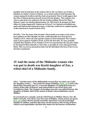 parallels what he had done in the analysis above). He was Zimri, son of Salu, a
chieftain of a father’s house in Simeon. As we noted earlier he had introduce the
woman among his brethren and they had not protested. Thus it would appear that
the tribe of Simeon had been heavily involved in the idolatry. This explains why,
when a name had to be omitted in the list of tribes publicly blessed by Moses,
Simeon’s name was missing (Deuteronomy 33). They had to do penance for their
failure by being temporarily ‘blotted out of Israel’. Levi had proved faithful once
again and Simeon had sinned grievously, so that they could not be coupled together
as they had been by Jacob (Genesis 49:5).
PULPIT, "Now the name of the Israelite. These details as to names seem to have
been added as an after-thought, for they would naturally have been given in
Numbers 25:11, where the man and the woman are first mentioned. The woman's
name is given again in Numbers 25:18, as if for the first time. We may probably
conclude that Numbers 25:14, Numbers 25:15 were inserted into the narrative either
by the hand of Moses himself at a later date, or possibly by some subsequent hand.
Zimri. This was not an uncommon name, but the individual who bears it here is not
elsewhere mentioned.
15 And the name of the Midianite woman who
was put to death was Kozbi daughter of Zur, a
tribal chief of a Midianite family.
GILL, "And the name of the Midianitish woman that was slain was Cozbi,
the daughter of Zur,.... One of the five kings of Midian, Num_31:8 and so the
Samaritan Chronicle says (k), it was the daughter of a king that came to a
prince of the tribe of Simeon, and enticed him to eat of her food, and
worship her idols. The Targum of Jonathan says she was called Selonae, the
daughter of Balak, chief of the nation of Moab, whose habitation was in
Midian:
he was head over a people, and of a chief house in Midian; that is, Zur, the
father of Cozbi, was; there were five sons of Midian, whose names are given,
Gen_25:4 from whence Jarchi concludes, that there were five principal
families in Midian, and that this man was the head or chief of one of them,
which is not improbable; and that also makes for the honour of Phinehas,
75
 