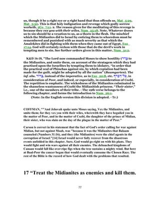 us, though it be a right eye or a right hand that thus offends us, Mat_5:29,
Mat_5:30. This is that holy indignation and revenge which godly sorrow
worketh, 2Co_7:11. 2. The reason given for the meditating of this revenge is
because they vex you with their wiles, Num_25:18. Note, Whatever draws
us to sin should be a vexation to us, as a thorn in the flesh. The mischief
which the Midianites did to Israel by enticing them to whoredom must be
remembered and punished with as much severity as that which the
Amalekites did in fighting with them when they came out of Egypt, Exo_
17:14. God will certainly reckon with those that do the devil's work in
tempting men to sin. See further orders given in this matter, Num_31:2.
K&D 16-18, "The Lord now commanded Moses to show hostility (‫ר‬ ַ‫ר‬ָ‫צ‬ to
the Midianites, and smite them, on account of the stratagem which they had
practised upon the Israelites by tempting them to idolatry, “in order that
the practical zeal of Phinehas against sin, by which expiation had been
made for the guilt, might be adopted by all the nation” (Baumgarten). The
inf. abs. ‫ר‬ ‫ר‬ ָ‫,צ‬ instead of the imperative, as in Exo_20:8, etc. ‫רף‬ ַ‫ב‬ ְ‫ל־דּ‬ַ‫,ע‬ in
consideration of Peor, and indeed, or especially, in consideration of Cozbi.
The repetition is emphatic. The wickedness of the Midianites culminated in
the shameless wantonness of Cozbi the Midianitish princess. “Their sister,”
i.e., one of the members of their tribe. - The 19th verse belongs to the
following chapter, and forms the introduction to Num_26:1.
(Note: In the English version this division is adopted. - Tr.)
COFFMAN, ""And Jehovah spake unto Moses saying, Vex the Midianites, and
smite them; for they vex you with their wiles, wherewith they have beguiled you in
the matter of Peor, and in the matter of Cozbi, the daughter of the prince of Midian,
their sister, who was slain on the day of the plague in the matter of Peor."
Carson is correct in his statement that the fact of God's order calling for war against
Midian, but not against Moab, was "because it was the Midianites that Balaam
counseled (Numbers 31:16), and they (the Midianites) were the chief agents in the
corruption of Israel."[14] Israel would never fully recover from the disastrous
events unfolded in this chapter. Sure, God would go right on with his plans. They
would fight and win wars against all their enemies. The debauched kingdoms of
Canaan would fall like over-ripe figs when the tree sustains a mighty wind. But here
at Baal-Peor the cancer began that would eventually consume the Chosen Race. The
rest of the Bible is the record of how God dealt with the problems that resulted.
17 “Treat the Midianites as enemies and kill them.
77
 