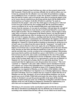 receive stronger testimony from God than any other act done proprio motu in the
Old Testament. What he did was not done officially (for he held no office), nor was
it clone by command (for the offenders were not under his jurisdiction as judge),
nor in fulfillment of any revealed law or duty (for no blame would have attached to
him if he had let it alone), and yet it had the same effect in staying the plague as the
act of Aaron when he stood between the living and the dead with the hallowed fire
in his hand (see on Numbers 16:46-48). Of both it is said that "he made an
atonement for the people," and so far they both appear as having power with God
to turn away his wrath and stay his avenging hand. But the atonement made by
Aaron was official, for he was the anointed high priest, and, being made with
incense from the sanctuary, it was mate in accordance with and upon the strength of
a ceremonial law laid down by God whereby he had bound himself to exercise his
Divine right of pardon. The act of Phinehas, on the contrary, had no legal or ritual
value; there is no power of atonement in the blood of sinners, nor had the death of
24,000 guilty people had any effect in turning away the wrath of God from them
that survived. It remains, therefore, a startling truth that the deed of Phinehas is the
only act neither official nor commanded, but originating in the impulses of the actor
himself, to which the power of atoning for sin is ascribed in the Old Testament: for
although in 2 Samuel 21:3 David speaks of making an atonement by giving up seven
of Saul's sons, it is evident from the context that the "atonement" was made to the
Gibeonites, and not directly to the Lord. Again, the act of Phinehas merited the
highest reward from God, a reward which was promised to him in the most absolute
terms. Because he had clone this thing he should have God's covenant of peace, he
and his seed after him, even the covenant of an everlasting priesthood. This promise
must mean that he and his seed should have power with God for ever to make peace
between heaven and earth, and to make reconciliation for the sins of the people;
and, meaning this, it is a republication in favour of Phinehas, and in more absolute
terms, of the covenant made with Levi as represented by Aaron (see on Malachi 2:4,
Malachi 2:5). Nor is this all. In Psalms 106:31 it is said of his deed that "it was
counted unto him for righteousness unto all generations forevermore." This word
"counted" or "imputed'' is the same ( ‫ב‬ ַ‫שׁ‬ָ‫ח‬ ) which is used of Abraham in Genesis
15:6, and the very words of the Septuagint here ( ἐλογίσθη αὐτῷ εἰς δικαιοσύνην)
are applied to the obedience of Abraham in James 2:23. It appears then that
righteousness was imputed to Phinehas, as to the father of the faithful, with this
distinction, that to Phinehas it was imputed as an everlasting righteousness, which is
not said of Abraham. Now if we compare the two, it must be evident that the act of
Phinehas was not, like Abraham's, an act of self-sacrificing obedience, nor in any
special sense an act of faith. While both acted under the sense of duty, the following
of duty in Abraham's case put the greatest possible strain upon all the natural
impulses of mind and heart; in the case of Phinehas it altogether coincided with the
impulses of his own will. If faith was imputed to Abraham for righteousness, it is
clear that zeal was imputed to Phinehas for righteousness for evermore.
This being so, it is necessary in the second place to point out that the act in question
(like that of Abraham in sacrificing his son) was distinctly one of moral virtue
according to the standard then Divinely allowed. An act which was in itself wrong,
82
 