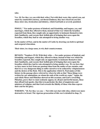 sake.
Ver. 18. For they vex you with their wiles.] Not with their wars; they outwit you, out
smart by counterfeit courtesy, cut-throat kindness; they have deceived you into
those sister sins, fornication and idolatry, which God hath so severely punished.
POOLE, " For under pretence of kindred, and friendship, and leagues, yea, and
marriages, which they offered to them, instead of that war which the Israelites
expected from them, they sought only an opportunity to insinuate themselves into
their familiarity, and execute their hellish plot of bringing that curse upon the
Israelites, which they had in vain attempted to bring another way.
In the matter of Peor, and in the matter of Cozbi; by drawing you both to spiritual
and corporal whoredom.
Their sister, in a large sense, to wit, their countrywoman.
BENSON, "Numbers 25:18. With their wiles — For under pretence of kindred, and
friendship, and leagues, which they offered to them, instead of that war which the
Israelites expected, they sought only an opportunity to insinuate themselves into
their familiarity, and execute their hellish plot of bringing that curse upon the
Israelites which they had in vain attempted to bring another way. We see here that
we have more to fear from our passions than from the malice of our enemies, and
that it is a very dangerous thing to suffer ourselves to be seduced by voluptuousness
and the desires of the flesh. This is the application which St. Paul makes of this
history in the passage above referred to; where he tells us that “these things were
written for our admonition, on whom the ends of the world are come.” Again, the
zeal which Moses and Phinehas showed on this occasion, and God’s rewarding
Phinehas, prove that we must zealously oppose, by all just and lawful means, those
that offend God openly; that this is in particular the duty of magistrates and
ministers of religion; and that God rewards the fidelity of those who thus express
their zeal for his glory.
WHEDON, "18. For they vex you — Not with wars but with wiles, which were more
destructive to Israel. The vigorous prosecution of this war is detailed in chap. 31.
86
 