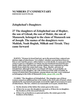 NUMBERS 27 COMMENTARY
EDITED BY GLENN PEASE
Zelophehad’s Daughters
27 The daughters of Zelophehad son of Hepher,
the son of Gilead, the son of Makir, the son of
Manasseh, belonged to the clans of Manasseh son
of Joseph. The names of the daughters were
Mahlah, Noah Hoglah, Milkah and Tirzah. They
came forward
BARNES, "Women in Israel had not, up to the present time, enjoyed any
distinct right of inheritance. Yet a father, whether sons had been born to
him or not, had the power, either before or at his death, to cause part of his
estate to pass to a daughter; in which case her husband married into her
family rather than she into his, and the children were regarded as of the
family from which the estate had come. Thus, Machir, ancestor of
Zelophehad, although he had a son Gilead, left also, as is probable, an
inheritance to his daughter, the wife of Hezron of the tribe of Judah, by
reason of which their descendants, among whom was Jair, were reckoned
as belonging to the tribe of Manasseh (Num_32:41; 1Ch_2:21 ff).
CLARKE, "The daughters of Zelophehad - The singular case of these
women caused an additional law to be made to the civil code of Israel, which
satisfactorily ascertained and amply secured the right of succession in cases
of inheritance. The law, which is as reasonable as it is just, stands thus:
1. On the demise of the father the estate goes to the sons;
2. If there be no son, the daughters succeed; 3. If there be no daughter,
the brothers of the deceased inherit;
4. If there be no brethren or paternal uncles, the estate goes to the
brothers of his father;
1
 