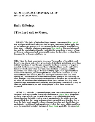 NUMBERS 28 COMMENTARY
EDITED BY GLENN PEASE
Daily Offerings
1The Lord said to Moses,
BARNES, "The daily offering had been already commanded Exo_29:38,
and no doubt additional offerings had become customary on festivals. But
no such elaborate system as is here prescribed was or could possibly have
been observed in the wilderness: compare Deu_12:8-9. The regulations of
this and the next chapter therefore point to the immediate prospect of that
settlement in Canaan which alone could enable the Israelites to obey them.
Compare the ordinances in Num. 15.
GILL, "And the Lord spake unto Moses,.... The number of the children of
Israel being taken, and orders given to divide the land unto them, according
to their numbers; it was thought proper by the Lord to renew, or to put in
mind of, the laws concerning sacrifices which had been made, and which
they were to observe when they came into the land of Canaan; and the
rather this was necessary, as it was now thirty eight years ago since these
laws were first made, and during that time were much in disuse, at least
some of them: and besides, this was a new generation of men that were
sprung up, those that were at Mount Sinai at the giving of the law being all
dead, except a very few; and now Moses also was about to die, and would be
no more with them to remind them of these laws, and see that they were
observed; and a successor of him being appointed and constituted, it may be
likewise on his account, as well as the people's, that these laws were
repeated:
HENRY 1-2, "Here is, I. A general order given concerning the offerings of
the Lord, which were to be brought in their season, Num_28:2. These laws
are here given afresh, not because the observance of them was wholly
disused during their thirty-eight years' wandering in the wilderness (we
cannot think that they were so long without any public worship, but that at
least the daily lamb was offered morning and evening, and doubled on the
sabbath day; so bishop Patrick conjectures); but that many of the sacrifices
were then omitted is plainly intimated, Amo_5:25, quoted by Stephen, Act_
1
 
