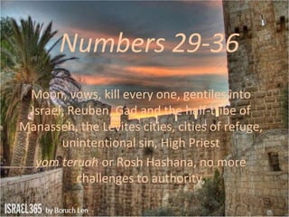 Numbers 29-36
Moon, vows, kill every one, gentiles into
Israel, Reuben, Gad and the half-tribe of
Manasseh, the Levites cities, cities of refuge,
unintentional sin, High Priest
yom teruah or Rosh Hashana, no more
challenges to authority,
 