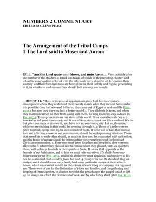 NUMBERS 2 COMMENTARY
EDITED BY GLENN PEASE
The Arrangement of the Tribal Camps
1 The Lord said to Moses and Aaron:
GILL, "And the Lord spake unto Moses, and unto Aaron,.... Very probably after
the number of the children of Israel was taken, of which in the preceding chapter, and
when the congregation of Israel with the tabernacle were about to set forward on their
journey; and therefore directions are here given for their orderly and regular proceeding
in it, in what form and manner they should both encamp and march:
HENRY 1-2, "Here is the general appointment given both for their orderly
encampment where they rested and their orderly march when they moved. Some order,
it is possible, they had observed hitherto; they came out of Egypt in rank and file (Exo_
13:18), but now they were put into a better model. 1. They all dwelt in tents, and when
they marched carried all their tents along with them, for they found no city to dwell in,
Psa_107:4. This represents to us our state in this world. It is a movable state (we are
here today and gone tomorrow); and it is a military state: is not our life a warfare? We do
but pitch our tents in this world, and have in it no continuing city. Let us, therefore,
while we are pitching in this world, be pressing through it. 2. Those of a tribe were to
pitch together, every man by his own standard. Note, It is the will of God that mutual
love and affection, converse and communion, should be kept up among relations. Those
that are of kin to each other should, as much as they can, be acquainted with each other;
and the bonds of nature should be improved for the strengthening of the bonds of
Christian communion. 3. Every one must know his place and keep in it; they were not
allowed to fix where they pleased, nor to remove when they pleased, but God quarters
them, with a charge to abide in their quarters. Note, It is God that appoints us the
bounds of our habitation, and to him we must refer ourselves. He shall choose our
inheritance for us (Psa_47:4), and in his choice we must acquiesce, and not love to flit,
nor be as the bird that wanders from her nest. 4. Every tribe had its standard, flag, or
ensign, and it should seem every family had some particular ensign of their father's
house, which was carried as with us the colours of each troop or company in a regiment
are. These were of use for the distinction of tribes and families, and the gathering and
keeping of them together, in allusion to which the preaching of the gospel is said to lift
up an ensign, to which the Gentiles shall seek, and by which they shall pitch, Isa_11:10,
1
 