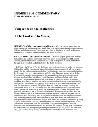 NUMBERS 31 COMMENTARY
EDITED BY GLENN PEASE
Vengeance on the Midianites
1 The Lord said to Moses,
BARNES, "And the Lord spake unto Moses,.... After the plague upon Israel for
their fornication and idolatry, into which they were drawn by the daughters of Moab and
Midian, and after the sum of the people was taken in the plains of Moab, and various
laws given or repeated, and a little before the death of Moses:
GILL, "And the Lord spake unto Moses,.... After the plague upon Israel for their
fornication and idolatry, into which they were drawn by the daughters of Moab and
Midian, and after the sum of the people was taken in the plains of Moab, and various
laws given or repeated, and a little before the death of Moses:
HENRY 1-6, "Here, I. The Lord of hosts gives orders to Moses to make war upon the
Midianites, and his commission no doubt justified this war, though it will not serve to
justify the like without such commission. The Midianites were the posterity of Abraham
by Ketuarah, Gen_25:2. Some of them settled south of Canaan, among whom Jethro
lived, and they retained the worship of the true God; but these were settled east of
Canaan, and had fallen into idolatry, neighbours to, and in confederacy with, the
Moabites. Their land was not designed to be given to Israel, nor would Israel have
meddled with them if they had not made themselves obnoxious to their resentment by
sending their bad women among them to draw them to whoredom and idolatry. This
was the provocation, this was the quarrel. For this (says God) avenge Israel of the
Midianites, Num_31:2. 1. God would have the Midianites chastised, an inroad made
upon that part of their country which lay next to the camp of Israel, and which was
probably more concerned in that mischief than the Moabites, who therefore were let
alone. God will have us to reckon those our worst enemies that draw us to sin, and to
avoid them; and since every man is tempted when he is drawn aside of his own lusts,
and these are the Midianites which ensnare us with their wiles, on them we should
avenge ourselves, not only make no league with them, but make war upon them by living
a life of mortification. God had taken vengeance on his own people for yielding to the
Midianites' temptations; now the Midianites, that gave the temptation, must be
reckoned with, for the deceived and the deceiver are his (Job_12:16), both accountable
to his tribunal; and, though judgment begin at the house of God, it shall not end there,
1Pe_4:17. There is a day coming when vengeance will be taken on those that have
1
 