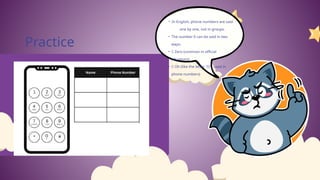 Practice
• In English, phone numbers are said
one by one, not in groups.
• The number 0 can be said in two
ways:
• ✅ Zero (common in official
situations)
• ✅ Oh (like the letter "O", used in
phone numbers)
 