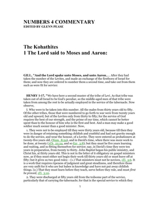 NUMBERS 4 COMMENTARY
EDITED BY GLENN PEASE
The Kohathites
1 The Lord said to Moses and Aaron:
GILL, "And the Lord spake unto Moses, and unto Aaron,.... After they had
taken the number of the Levites, and made an exchange of the firstborn of Israel for
them; and now they are ordered to number them a second time, and take out from them
such as were fit for service:
HENRY 1-17, "We have here a second muster of the tribe of Levi. As that tribe was
taken out of all Israel to be God's peculiar, so the middle-aged men of that tribe were
taken from among the rest to be actually employed in the service of the tabernacle. Now
observe,
I. Who were to be taken into this number. All the males from thirty years old to fifty.
Of the other tribes, those that were numbered to go forth to war were from twenty years
old and upward, but of the Levites only from thirty to fifty; for the service of God
requires the best of our strength, and the prime of our time, which cannot be better
spent than to the honour of him who is the first and best. And a man may make a good
soldier much sooner than a good minister. Now,
1. They were not to be employed till they were thirty years old, because till then they
were in danger of retaining something childish and youthful and had not gravity enough
to do the service, and wear the honour, of a Levite. They were entered as probationers at
twenty-five years old, (Num_8:24), and in David's time, when there was more work to
be done, at twenty (1Ch_23:24, and so Ezr_3:8); but they must be five years learning
and waiting, and so fitting themselves for service; nay, in David's time they were ten
years in preparation, from twenty to thirty. John Baptist began his public ministry, and
Christ his, at thirty years old. This is not in the letter of it obligatory on gospel ministers
now, as if they must either not begin their work till thirty years old or must leave off at
fifty; but it gives us two good rules: - (1.) That ministers must not be novices, 1Ti_3:6. It
is a work that requires ripeness of judgment and great steadiness, and therefore those
are very unfit for it who are but babes in knowledge and have not put away childish
things. (2.) That they must learn before they teach, serve before they rule, and must first
be proved, 1Ti_3:10.
2. They were discharged at fifty years old from the toilsome part of the service,
particularly that of carrying the tabernacle; for that is the special service to which they
1
 