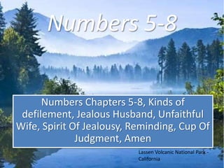 Numbers 5-8 
Numbers Chapters 5-8, Kinds of 
defilement, Jealous Husband, Unfaithful 
Wife, Spirit Of Jealousy, Reminding, Cup Of 
Judgment, Amen 
Lassen Volcanic National Park - 
California 
 