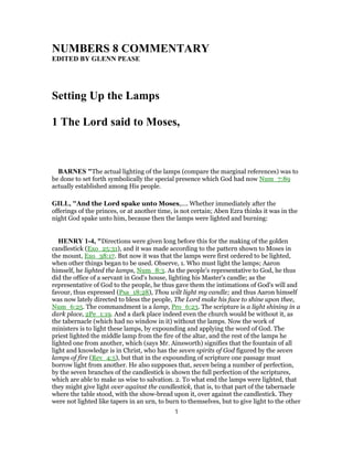 NUMBERS 8 COMMENTARY
EDITED BY GLENN PEASE
Setting Up the Lamps
1 The Lord said to Moses,
BARNES "The actual lighting of the lamps (compare the marginal references) was to
be done to set forth symbolically the special presence which God had now Num_7:89
actually established among His people.
GILL, "And the Lord spake unto Moses,.... Whether immediately after the
offerings of the princes, or at another time, is not certain; Aben Ezra thinks it was in the
night God spake unto him, because then the lamps were lighted and burning:
HENRY 1-4, "Directions were given long before this for the making of the golden
candlestick (Exo_25:31), and it was made according to the pattern shown to Moses in
the mount, Exo_38:17. But now it was that the lamps were first ordered to be lighted,
when other things began to be used. Observe, 1. Who must light the lamps; Aaron
himself, he lighted the lamps, Num_8:3. As the people's representative to God, he thus
did the office of a servant in God's house, lighting his Master's candle; as the
representative of God to the people, he thus gave them the intimations of God's will and
favour, thus expressed (Psa_18:28), Thou wilt light my candle; and thus Aaron himself
was now lately directed to bless the people, The Lord make his face to shine upon thee,
Num_6:25. The commandment is a lamp, Pro_6:23. The scripture is a light shining in a
dark place, 2Pe_1:19. And a dark place indeed even the church would be without it, as
the tabernacle (which had no window in it) without the lamps. Now the work of
ministers is to light these lamps, by expounding and applying the word of God. The
priest lighted the middle lamp from the fire of the altar, and the rest of the lamps he
lighted one from another, which (says Mr. Ainsworth) signifies that the fountain of all
light and knowledge is in Christ, who has the seven spirits of God figured by the seven
lamps of fire (Rev_4:5), but that in the expounding of scripture one passage must
borrow light from another. He also supposes that, seven being a number of perfection,
by the seven branches of the candlestick is shown the full perfection of the scriptures,
which are able to make us wise to salvation. 2. To what end the lamps were lighted, that
they might give light over against the candlestick, that is, to that part of the tabernacle
where the table stood, with the show-bread upon it, over against the candlestick. They
were not lighted like tapers in an urn, to burn to themselves, but to give light to the other
1
 