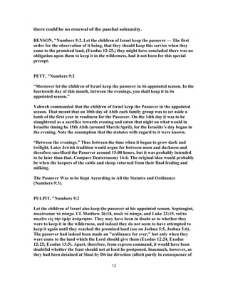 there could be no renewal of the paschal solemnity.
BENSON, "Numbers 9:2. Let the children of Israel keep the passover — The first
order for the observation of it being, that they should keep this service when they
came to the promised land, (Exodus 12:25,) they might have concluded there was no
obligation upon them to keep it in the wilderness, had it not been for this special
precept.
PETT, "Numbers 9:2
“Moreover let the children of Israel keep the passover in its appointed season. In the
fourteenth day of this month, between the evenings, you shall keep it in its
appointed season.”
Yahweh commanded that the children of Israel keep the Passover in the appointed
season. That meant that on 10th day of Abib each family group was to set aside a
lamb of the first year in readiness for the Passover. On the 14th day it was to be
slaughtered as a sacrifice towards evening and eaten that night on what would in
Israelite timing be 15th Abib (around March/April), for the Israelite’s day began in
the evening. Note the assumption that the statutes with regard to it were known.
“Between the evenings.” Thus between the time when it began to grow dark and
twilight. Later Jewish tradition would argue for between noon and darkness and
therefore sacrificed the Passover around 15:00 hours, but it was probably intended
to be later than that. Compare Deuteronomy 16:6. The original idea would probably
be when the keepers of the cattle and sheep returned from their final feeding and
milking.
The Passover Was to be Kept According to All the Statutes and Ordinance
(Numbers 9:3).
PULPIT, "Numbers 9:2
Let the children of Israel also keep the passover at his appointed season. Septuagint,
ποιείτωσαν τὸ πάσχα. Cf. Matthew 26:18, ποιῶ τὸ πάσχα, and Luke 22:19, τοῦτο
ποιεῖτε εἰς τὴν ἐμὴν ἀνάμνησιν. They may have been in doubt as to whether they
were to keep it in the wilderness, and indeed they do not seem to have attempted to
keep it again until they reached the promised land (see on Joshua 5:5, Joshua 5:6).
The passover had indeed been made an "ordinance for ever," but only when they
were come to the land which the Lord should give them (Exodus 12:24, Exodus
12:25; Exodus 13:5). Apart, therefore, from express command, it would have been
doubtful whether the feast should not at least he postponed. Inasmuch, however, as
they had been detained at Sinai by Divine direction (albeit partly in consequence of
12
 