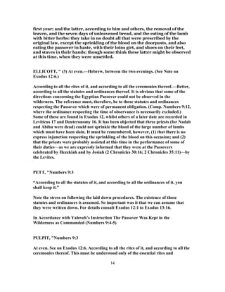 first year; and the latter, according to him and others, the removal of the
leaven, and the seven days of unleavened bread, and the eating of the lamb
with bitter herbs: they take in no doubt all that were prescribed by the
original law, except the sprinkling of the blood on the doorposts, and also
eating the passover in haste, with their loins girt, and shoes on their feet,
and staves in their hands; though some think these latter might be observed
at this time, when they were unsettled.
ELLICOTT, " (3) At even.—Hebrew, between the two evenings. (See Note on
Exodus 12:6.)
According to all the rites of it, and according to all the ceremonies thereof.—Better,
according to all the statutes and ordinances thereof. It is obvious that some of the
directions concerning the Egyptian Passover could not be observed in the
wilderness. The reference must, therefore, be to those statutes and ordinances
respecting the Passover which were of permanent obligation. (Comp. Numbers 9:12,
where the ordinance respecting the time of observance is necessarily excluded.)
Some of these are found in Exodus 12, whilst others of a later date are recorded in
Leviticus 17 and Deuteronomy 16. It has been objected that three priests (for Nadab
and Abihu were dead) could not sprinkle the blood of the large number of lambs
which must have been slain. It must be remembered, however, (1) that there is no
express injunction respecting the sprinkling of the blood on this occasion; and (2)
that the priests were probably assisted at this time in the performance of some of
their duties—as we are expressly informed that they were at the Passovers
celebrated by Hezekiah and by Josiah (2 Chronicles 30:16; 2 Chronicles 35:11)—by
the Levites.
PETT, "Numbers 9:3
“According to all the statutes of it, and according to all the ordinances of it, you
shall keep it.”
Note the stress on following the laid down procedures. The existence of those
statutes and ordinances is assumed. So important was it that we can assume that
they were written down. For details consult Exodus 12:1 to Exodus 13:16.
In Accordance with Yahweh’s Instruction The Passover Was Kept in the
Wilderness as Commanded (Numbers 9:4-5)
PULPIT, "Numbers 9:3
At even. See on Exodus 12:6. According to all the rites of it, and according to all the
ceremonies thereof. This must be understood only of the essential rites and
14
 
