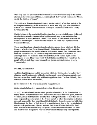‘And they kept the passover in the first month, on the fourteenth day of the month,
at even, in the wilderness of Sinai. According to all that Yahweh commanded Moses,
so did the children of Israel.’
The result was that they kept the Passover on the 14th day of the first month of the
second year at evening, in the wilderness of Sinai. And they kept it in accordance
with all that Yahweh had commanded Moses (see Exodus 12:1 to Exodus 13:16;
Leviticus 23:5-6).
On the 1st day of the month the Dwellingplace had been erected (Exodus 40:2), and
then in the next twelve days the altar had been dedicated by each of the tribes
through their princes (Numbers 7:1-88). Thus almost as soon as that was over the
Passover would begin. It would then be followed for seven days by the Feast of
Unleavened Bread.
There must have been a huge feeling of exultation among those who kept this first
Passover after leaving Egypt. It could hardly fail to bring home vividly to all the
people a reminder of the wonder of their deliverance. At this time there must have
been full confidence for the future as they remembered how Yahweh had so
amazingly acted for them and had delivered them, both on that night and in
subsequent events. They would really feel at that moment that they were truly the
people of God. And they would emerge from it even more determined to serve
Yahweh fully.
PULPIT, "Numbers 9:5
And they kept the passover. It is a question which inevitably arises here, how they
obtained a sufficient number of lambs for the requirement of so many people, and
how they were slain sacrificially within the appointed time. The first difficulty does
not seem serious when we consider,
(a) the numbers of the people are greatly exaggerated, or
(b) the ritual of after days was not observed on this occasion.
As to (a), see what is said on the whole question of numbers in the Introduction. As
to (b), it must be borne in mind that no direction whatever had been given, as far as
we know, either that the lambs must be slain by the priests only, or that their blood
must be poured upon the altar. If the Jews were left to follow the original institution
as nearly as possible, they would have killed the lambs themselves, and sprinkled the
blood around the doors of their tents. It is true that according to the Levitical ritual,
now recently put into use, all other animals slain in sacrifice (or indeed for food)
must be slain at the tabernacle by the priest, and the blood sprinkled on the altar;
and it is true that this general rule was afterwards held especially binding in the
19
 