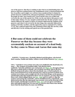 case of the passover. But there is nothing to show that it was held binding then: the
passover had been ordained before the establishment of the Levitical priesthood and
law of sacrifice; and it might very well have been considered that it retained its
primal character unaffected by subsequent legislation, and that the priesthood of
the people (in other rites transferred to Aaron and his sons) was recalled and
revived in the case of this special rite. If this was the case both at this passover and
at that under Joshua, it is easy enough to understand why the later practice was so
entirely different; the neglect or disuse of centuries obliterated the tradition of the
passover, and when it was revived by the later kings, they naturally followed the
analogy of all other sacrifices, and the apparently express command of Le Joshua
17:3-6. They could not indeed obey this command in their daily life, but they could
and did obey it in the striking and typical case of the paschal feast.
6 But some of them could not celebrate the
Passover on that day because they were
ceremonially unclean on account of a dead body.
So they came to Moses and Aaron that same day
BARNES, "Certain men - Probably Mishael and Elizaphan, who buried
their cousins, Nadab and Abihu, within a week of this Passover Lev_10:4-5.
GILL, "And there were certain men who were defiled by the dead body of a
man,.... The Targum of Jonathan adds,"who died by them
suddenly,''whereby pollution was contracted, see Num_6:9; though perhaps
this was a whole house or family, one of which was dead, and so all were
defiled, being in the place where the dead body was, or had touched it, or
been concerned however in the burying of it, and on account of which were
unclean seven days, and so might not eat of any holy things, as the passover;
and though at the first institution there was no such law, yet since that time
there was, which obliged them, see Lev_7:20; and it is said (z), that the
section concerning the red heifer, and so of defilement by a dead body, was
delivered on the day the tabernacle was erected, even on the first day of the
first month; and though recorded in Num_19:1; yet was given out before
this; and indeed otherwise it is not easy to conceive how these men should
know that the dead body of a man was defiling:
20
 