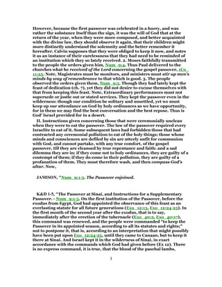 However, because the first passover was celebrated in a hurry, and was
rather the substance itself than the sign, it was the will of God that at the
return of the year, when they were more composed, and better acquainted
with the divine law, they should observe it again, that their children might
more distinctly understand the solemnity and the better remember it
hereafter. Calvin supposes that they were obliged to keep it now, and notes
it as an instance of their carelessness that they had need to be reminded of
an institution which they so lately received. 2. Moses faithfully transmitted
to the people the orders given him, Num_9:4. Thus Paul delivered to the
churches what he received of the Lord concerning the gospel passover, 1Co_
11:23. Note, Magistrates must be monitors, and ministers must stir up men's
minds by way of remembrance to that which is good. 3. The people
observed the orders given them, Num_9:5. Though they had lately kept the
feast of dedication (ch. 7), yet they did not desire to excuse themselves with
that from keeping this feast. Note, Extraordinary performances must not
supersede or jostle out or stated services. They kept the passover even in the
wilderness: though our condition be solitary and unsettled, yet we must
keep up our attendance on God by holy ordinances as we have opportunity,
for in them we may find the best conversation and the best repose. Thus is
God' Israel provided for in a desert.
II. Instructions given concerning those that were ceremonially unclean
when they were to eat the passover. The law of the passover required every
Israelite to eat of it. Some subsequent laws had forbidden those that had
contracted any ceremonial pollution to eat of the holy things; those whose
minds and consciences are defiled by sin are utterly unfit for communion
with God, and cannot partake, with any true comfort, of the gospel
passover, till they are cleansed by true repentance and faith: and a sad
dilemma they are in; if they come not to holy ordinances, they are guilty of a
contempt of them; if they do come in their pollution, they are guilty of a
profanation of them. They must therefore wash, and then compass God's
altar. Now,
JAMISON, "Num_9:1-5. The Passover enjoined.
K&D 1-5, "The Passover at Sinai, and Instructions for a Supplementary
Passover. - Num_9:1-5. On the first institution of the Passover, before the
exodus from Egypt, God had appointed the observance of this feast as an
everlasting statute for all future generations (Exo_12:13, Exo_12:24-25). In
the first month of the second year after the exodus, that is to say,
immediately after the erection of the tabernacle (Exo_40:2, Exo_40:17),
this command was renewed, and the people were commanded “to keep the
Passover in its appointed season, according to all its statutes and rights;”
not to postpone it, that is, according to an interpretation that might possibly
have been put upon Exo_12:24-25, until they came to Canaan, but to keep it
there at Sinai. And Israel kept it in the wilderness of Sinai, in exact
accordance with the commands which God had given before (Ex 12). There
is no express command, it is true, that the blood of the paschal lambs,
3
 