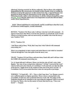 obtained, it being enacted, by divine authority, that to those who might be
disqualified by the occurrence of a death in their family circle or unable by
distance to keep the passover on the anniversary day, a special license was
granted of observing it by themselves on the same day and hour of the
following month, under a due attendance to all the solemn formalities. (See
on 2Ch_30:2). But the observance was imperative on all who did not labor
under these impediments.
K&D, "Moses told them to wait (stand), and he would hear what the Lord,
of whom he would inquire, would command.
BENSON, "Numbers 9:8. Moses said, I will hear what the Lord will command — It
appears from hence that Moses went into the sanctuary to consult the oracle of God
whenever he had occasion, and was answered by an audible voice from the mercy-
seat, Numbers 7:8-9.
PETT, "Numbers 9:8
‘And Moses said to them, “Wait, that I may hear what Yahweh will command
concerning you.” ’
Moses was sympathetic to their request and asked them to wait while he consulted
Yahweh through the Voice that spoke from the mercy seat.
TRAPP, "Numbers 9:8 And Moses said unto them, Stand still, and I will hear what
the LORD will command concerning you.
Ver. 8. Stand still and I will hear.] Moses was but the echo of God’s voice; John
Baptist, "the voice of one crying in the wilderness": St Paul "received of the Lord"
what he delivered to the Church, [1 Corinthians 11:23] and took care that the faith
of his hearers "might not be in the wisdom of man, but in the power of God." [1
Corinthians 2:4-5] Unwarranted doctrines come not cum gratia et privilegio.
WHEDON, " 8. Stand still — R.V., “Stay ye that I may hear,” etc. Human reason is
not a sufficient guide in religious questions. Moses evinces a strong faith in the
accessibility of Jehovah, and a profound deference to his will. The judges of the
Sanhedrin should not be ashamed to ask concerning the judgment which is too hard
for them; for Moses, who was the master of Israel, had need to say, “I have not
heard.” — Targum.
30
 