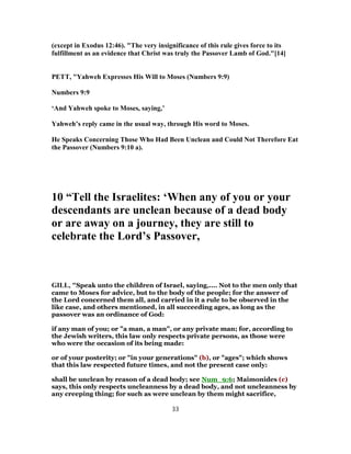 (except in Exodus 12:46). "The very insignificance of this rule gives force to its
fulfillment as an evidence that Christ was truly the Passover Lamb of God."[14]
PETT, "Yahweh Expresses His Will to Moses (Numbers 9:9)
Numbers 9:9
‘And Yahweh spoke to Moses, saying,’
Yahweh’s reply came in the usual way, through His word to Moses.
He Speaks Concerning Those Who Had Been Unclean and Could Not Therefore Eat
the Passover (Numbers 9:10 a).
10 “Tell the Israelites: ‘When any of you or your
descendants are unclean because of a dead body
or are away on a journey, they are still to
celebrate the Lord’s Passover,
GILL, "Speak unto the children of Israel, saying,.... Not to the men only that
came to Moses for advice, but to the body of the people; for the answer of
the Lord concerned them all, and carried in it a rule to be observed in the
like case, and others mentioned, in all succeeding ages, as long as the
passover was an ordinance of God:
if any man of you; or "a man, a man", or any private man; for, according to
the Jewish writers, this law only respects private persons, as those were
who were the occasion of its being made:
or of your posterity; or "in your generations" (b), or "ages"; which shows
that this law respected future times, and not the present case only:
shall be unclean by reason of a dead body; see Num_9:6; Maimonides (c)
says, this only respects uncleanness by a dead body, and not uncleanness by
any creeping thing; for such as were unclean by them might sacrifice,
33
 