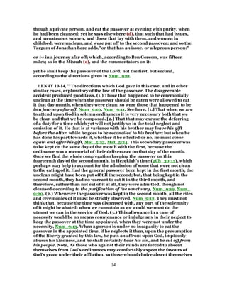 though a private person, and eat the passover at evening with purity, when
he had been cleansed: yet he says elsewhere (d), that such that had issues,
and menstruous women, and those that lay with them, and women in
childbed, were unclean, and were put off to the second passover; and so the
Targum of Jonathan here adds,"or that has an issue, or a leprous person:"
or be in a journey afar off; which, according to Ben Gersom, was fifteen
miles; so in the Misnah (e), and the commentators on it:
yet he shall keep the passover of the Lord; not the first, but second,
according to the directions given in Num_9:11.
HENRY 10-14, " The directions which God gave in this case, and in other
similar cases, explanatory of the law of the passover. The disagreeable
accident produced good laws. (1.) Those that happened to be ceremonially
unclean at the time when the passover should be eaten were allowed to eat
it that day month, when they were clean; so were those that happened to be
in a journey afar off, Num_9:10, Num_9:11. See here, [1.] That when we are
to attend upon God in solemn ordinances it is very necessary both that we
be clean and that we be composed. [2.] That that may excuse the deferring
of a duty for a time which yet will not justify us in the total neglect and
omission of it. He that is at variance with his brother may leave his gift
before the altar, while he goes to be reconciled to his brother; but when he
has done his part towards it, whether it be effected or no, he must come
again and offer his gift, Mat_5:23, Mat_5:24. This secondary passover was
to be kept on the same day of the month with the first, because the
ordinance was a memorial of their deliverance on that day of the month.
Once we find the whole congregation keeping the passover on this
fourteenth day of the second month, in Hezekiah's time (2Ch_30:15), which
perhaps may help to account for the admission of some that were not clean
to the eating of it. Had the general passover been kept in the first month, the
unclean might have been put off till the second; but, that being kept in the
second month, they had no warrant to eat it in the third month, and
therefore, rather than not eat of it at all, they were admitted, though not
cleansed according to the purification of the sanctuary, Num_9:19, Num_
9:20. (2.) Whenever the passover was kept in the second month, all the rites
and ceremonies of it must be strictly observed, Num_9:12. They must not
think that, because the time was dispensed with, any part of the solemnity
of it might be abated; when we cannot do as we would we must do the
utmost we can in the service of God. (3.) This allowance in a case of
necessity would be no means countenance or indulge any in their neglect to
keep the passover at the time appointed, when they were not under the
necessity, Num_9:13. When a person is under no incapacity to eat the
passover in the appointed time, if he neglects it then, upon the presumption
of the liberty granted by this law, he puts an affront upon God, impiously
abuses his kindness, and he shall certainly bear his sin, and be cut off from
his people. Note, As those who against their minds are forced to absent
themselves from God's ordinances may comfortably expect the favours of
God's grace under their affliction, so those who of choice absent themselves
34
 