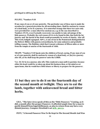 privileged to still keep the Passover.
PULPIT, "Numbers 9:10
If any man of you or of your posterity. The particular case of these men is made the
occasion for a general provision for all succeeding times. Shall be unclean by reason
of a dead body, or be in a journey. It is somewhat strange that these two cases only
were provided for: a man otherwise unclean (as, e.g; in the case described Le
Numbers 15:13), even if actually recovered, was unable to take advantage of the
little passover. Probably the real reason of it is to be found in this, that both the far
journey and' the burial of the dead would presumably be works of charity. Afar off.
This word, hsilgnE:egaugnaL ‫ה‬ָ‫ק‬ֹ‫ח‬ ְ‫ר‬ }, is one of ten in the Pentateuch distinguished in
the Hebrew Bibles with puncta extraordinaria, for some unknown and probably
trifling reasons. The Rabbins ruled that it meant a distance of fifteen miles or more
from the temple at sunrise of the fourteenth of Abib.
TRAPP, "Numbers 9:10 Speak unto the children of Israel, saying, If any man of you
or of your posterity shall be unclean by reason of a dead body, or [be] in a journey
afar off, yet he shall keep the passover unto the LORD.
Ver. 10. Or be in a journey afar off.] This rendered a man unfit to partake; because
either his head would be so taken up about his business then, or his mind so set
upon home, that he would have little leisure or liberty to prepare for the passover.
11 but they are to do it on the fourteenth day of
the second month at twilight. They are to eat the
lamb, together with unleavened bread and bitter
herbs.
GILL, "The later Jews speak of this as the “little Passover.” Coming, as it
did, a month after the proper Passover, it afforded ample time for a man to
purify himself from legal defilement, as also to return from any but a very
distant journey. Compare Hezekiah’s act 2Ch_30:1-3.
PETT, "A Second Passover Was To Be Kept In The Second Month And Was
36
 