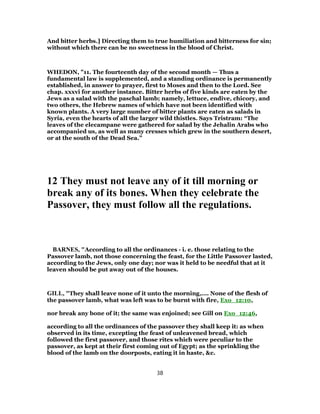 And bitter herbs.] Directing them to true humiliation and bitterness for sin;
without which there can be no sweetness in the blood of Christ.
WHEDON, "11. The fourteenth day of the second month — Thus a
fundamental law is supplemented, and a standing ordinance is permanently
established, in answer to prayer, first to Moses and then to the Lord. See
chap. xxxvi for another instance. Bitter herbs of five kinds are eaten by the
Jews as a salad with the paschal lamb; namely, lettuce, endive, chicory, and
two others, the Hebrew names of which have not been identified with
known plants. A very large number of bitter plants are eaten as salads in
Syria, even the hearts of all the larger wild thistles. Says Tristram: “The
leaves of the elecampane were gathered for salad by the Jehalin Arabs who
accompanied us, as well as many cresses which grew in the southern desert,
or at the south of the Dead Sea.”
12 They must not leave any of it till morning or
break any of its bones. When they celebrate the
Passover, they must follow all the regulations.
BARNES, "According to all the ordinances - i. e. those relating to the
Passover lamb, not those concerning the feast, for the Little Passover lasted,
according to the Jews, only one day; nor was it held to be needful that at it
leaven should be put away out of the houses.
GILL, "They shall leave none of it unto the morning,.... None of the flesh of
the passover lamb, what was left was to be burnt with fire, Exo_12:10,
nor break any bone of it; the same was enjoined; see Gill on Exo_12:46,
according to all the ordinances of the passover they shall keep it: as when
observed in its time, excepting the feast of unleavened bread, which
followed the first passover, and those rites which were peculiar to the
passover, as kept at their first coming out of Egypt; as the sprinkling the
blood of the lamb on the doorposts, eating it in haste, &c.
38
 