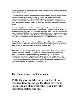Exodus the same principles would apply to all, whether born in the land or resident
alien seeking Yahweh.
This emphasis on ‘the land’ was all part of the preparation for their moving off on
what at that time Moses thought would be a short journey to the land. The
expectancy was that they would soon be living there, and these references were
intended to bolster that expectancy. There was no thought of the delay that would
occur through their unbelief. As far as Moses was concerned it was just round the
corner.
For us the significance of the Passover is tied up with Jesus Christ. He is our
Passover Who was sacrificed for us (1 Corinthians 5:7 compare John 19:36). He is
the Lamb of God Who takes away the sin of the world (John 1:29). We are therefore
to rid ourselves of the leaven of wickedness and malice. And we must ensure that we
partake of Him as the unblemished offering fully and truly, for to fail to do so will
mean that we too will be ‘cut off’ (1 Corinthians 11:27; 1 Corinthians 11:30).
PULPIT, "Ye shall have one ordinance. This is repeated from Exodus 12:49 as a
further warning not to tamper more than absolute necessity required with the unity,
either in time or in circumstance, of the great national rite.
WHEDON, "14. If a stranger shall sojourn — “If one shall dwell among you who
has been converted unto me.” — Syriac. “If a proselyte come unto you in your
land.” — Septuagint. Naturalized and circumcised aliens who have been
incorporated into Israel as “proselytes of righteousness” were to partake of the
paschal lamb as the native Hebrew. Thus was prefigured the determination of God,
“That the Gentiles should be fellow-heirs, and of the same body, and partakers of
his promise in Christ by the Gospel.” Ephesians 3:6.
The Cloud Above the Tabernacle
15 On the day the tabernacle, the tent of the
covenant law, was set up, the cloud covered it.
From evening till morning the cloud above the
tabernacle looked like fire.
43
 