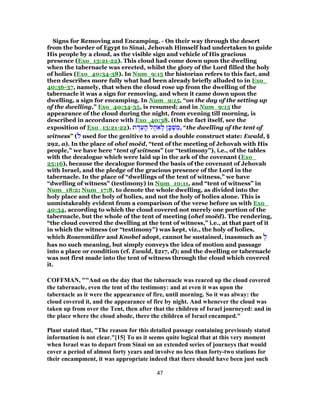 Signs for Removing and Encamping. - On their way through the desert
from the border of Egypt to Sinai, Jehovah Himself had undertaken to guide
His people by a cloud, as the visible sign and vehicle of His gracious
presence (Exo_13:21-22). This cloud had come down upon the dwelling
when the tabernacle was erected, whilst the glory of the Lord filled the holy
of holies (Exo_40:34-38). In Num_9:15 the historian refers to this fact, and
then describes more fully what had been already briefly alluded to in Exo_
40:36-37, namely, that when the cloud rose up from the dwelling of the
tabernacle it was a sign for removing, and when it came down upon the
dwelling, a sign for encamping. In Num_9:15, “on the day of the setting up
of the dwelling,” Exo_40:34-35, is resumed; and in Num_9:15 the
appearance of the cloud during the night, from evening till morning, is
described in accordance with Exo_40:38. (On the fact itself, see the
exposition of Exo_13:21-22). ‫ת‬ ֻ‫ד‬ֵ‫ע‬ ָ‫ה‬ ‫ל‬ ֶ‫ה‬ֹ‫א‬ ְ‫ל‬ ‫ן‬ ָ‫כּ‬ ְ‫שׁ‬ ִ‫,מ‬ “the dwelling of the tent of
witness” (‫ל‬ used for the genitive to avoid a double construct state: Ewald, §
292, a). In the place of ohel moëd, “tent of the meeting of Jehovah with His
people,” we have here “tent of witness” (or “testimony”), i.e., of the tables
with the decalogue which were laid up in the ark of the covenant (Exo_
25:16), because the decalogue formed the basis of the covenant of Jehovah
with Israel, and the pledge of the gracious presence of the Lord in the
tabernacle. In the place of “dwellings of the tent of witness,” we have
“dwelling of witness” (testimony) in Num_10:11, and “tent of witness” in
Num_18:2; Num_17:8, to denote the whole dwelling, as divided into the
holy place and the holy of holies, and not the holy of holies alone. This is
unmistakeably evident from a comparison of the verse before us with Exo_
40:34, according to which the cloud covered not merely one portion of the
tabernacle, but the whole of the tent of meeting (ohel moëd). The rendering,
“the cloud covered the dwelling at the tent of witness,” i.e., at that part of it
in which the witness (or “testimony”) was kept, viz., the holy of holies,
which Rosenmüller and Knobel adopt, cannot be sustained, inasmuch as ְ‫ל‬
has no such meaning, but simply conveys the idea of motion and passage
into a place or condition (cf. Ewald, §217, d); and the dwelling or tabernacle
was not first made into the tent of witness through the cloud which covered
it.
COFFMAN, ""And on the day that the tabernacle was reared up the cloud covered
the tabernacle, even the tent of the testimony: and at even it was upon the
tabernacle as it were the appearance of fire, until morning. So it was alway: the
cloud covered it, and the appearance of fire by night. And whenever the cloud was
taken up from over the Tent, then after that the children of Israel journeyed: and in
the place where the cloud abode, there the children of Israel encamped."
Plaut stated that, "The reason for this detailed passage containing previously stated
information is not clear."[15] To us it seems quite logical that at this very moment
when Israel was to depart from Sinai on an extended series of journeys that would
cover a period of almost forty years and involve no less than forty-two stations for
their encampment, it was appropriate indeed that there should have been just such
47
 