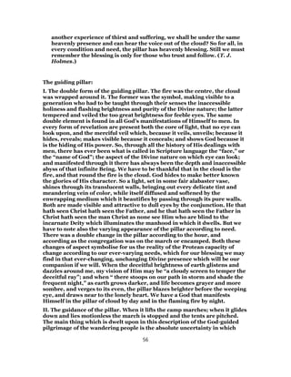 another experience of thirst and suffering, we shall be under the same
heavenly presence and can hear the voice out of the cloud? So for all, in
every condition and need, the pillar has heavenly blessing. Still we must
remember the blessing is only for those who trust and follow. (T. J.
Holmes.)
The guiding pillar:
I. The double form of the guiding pillar. The fire was the centre, the cloud
was wrapped around it. The former was the symbol, making visible to a
generation who had to be taught through their senses the inaccessible
holiness and flashing brightness and purity of the Divine nature; the latter
tempered and veiled the too great brightness for feeble eyes. The same
double element is found in all God’s manifestations of Himself to men. In
every form of revelation are present both the core of light, that no eye can
look upon, and the merciful veil which, because it veils, unveils; because it
hides, reveals; makes visible because it conceals; and shows God because it
is the hiding of His power. So, through all the history of His dealings with
men, there has ever been what is called in Scripture language the “face,” or
the “name of God”; the aspect of the Divine nature on which eye can look;
and manifested through it there has always been the depth and inaccessible
abyss of that infinite Being. We have to be thankful that in the cloud is the
fire, and that round the fire is the cloud. God hides to make better known
the glories of His character. So a light, set in some fair alabaster vase,
shines through its translucent walls, bringing out every delicate tint and
meandering vein of color, while itself diffused and softened by the
enwrapping medium which it beautifies by passing through its pure walls.
Both are made visible and attractive to dull eyes by the conjunction. He that
hath seen Christ hath seen the Father, and he that hath seen the Father in
Christ hath seen the man Christ as none see Him who are blind to the
incarnate Deity which illuminates the manhood in which it dwells. But we
have to note also the varying appearance of the pillar according to need.
There was a double change in the pillar according to the hour, and
according as the congregation was on the march or encamped. Both these
changes of aspect symbolise for us the reality of the Protean capacity of
change according to our ever-varying needs, which for our blessing we may
find in that ever-changing, unchanging Divine presence which will be our
companion if we will. When the deceitful brightness of earth glistens and
dazzles around me, my vision of Him may be “a cloudy screen to temper the
deceitful ray”; and when “ there stoops on our path in storm and shade the
frequent night,” as earth grows darker, and life becomes grayer and more
sombre, and verges to its even, the pillar blazes brighter before the weeping
eye, and draws near to the lonely heart. We have a God that manifests
Himself in the pillar of cloud by day and in the flaming fire by night.
II. The guidance of the pillar. When it lifts the camp marches; when it glides
down and lies motionless the march is stopped and the tents are pitched.
The main thing which is dwelt upon in this description of the God-guided
pilgrimage of the wandering people is the absolute uncertainty in which
56
 