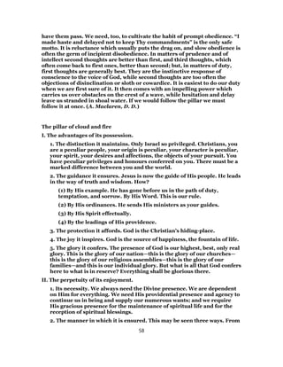 have them pass. We need, too, to cultivate the habit of prompt obedience. “I
made haste and delayed not to keep Thy commandments” is the only safe
motto. It is reluctance which usually puts the drag on, and slow obedience is
often the germ of incipient disobedience. In matters of prudence and of
intellect second thoughts are better than first, and third thoughts, which
often come back to first ones, better than second; but, in matters of duty,
first thoughts are generally best. They are the instinctive response of
conscience to the voice of God, while second thoughts are too often the
objections of disinclination or sloth or cowardice. It is easiest to do our duty
when we are first sure of it. It then comes with an impelling power which
carries us over obstacles on the crest of a wave, while hesitation and delay
leave us stranded in shoal water. If we would follow the pillar we must
follow it at once. (A. Maclaren, D. D.)
The pillar of cloud and fire
I. The advantages of its possession.
1. The distinction it maintains. Only Israel so privileged. Christians, you
are a peculiar people, your origin is peculiar, your character is peculiar,
your spirit, your desires and affections, the objects of your pursuit. You
have peculiar privileges and honours conferred on you. There must be a
marked difference between you and the world.
2. The guidance it ensures. Jesus is now the guide of His people. He leads
in the way of truth and wisdom. How?
(1) By His example. He has gone before us in the path of duty,
temptation, and sorrow. By His Word. This is our rule.
(2) By His ordinances. He sends His ministers as your guides.
(3) By His Spirit effectually.
(4) By the leadings of His providence.
3. The protection it affords. God is the Christian’s hiding-place.
4. The joy it inspires. God is the source of happiness, the fountain of life.
5. The glory it confers. The presence of God is our highest, best, only real
glory. This is the glory of our nation—this is the glory of our churches—
this is the glory of our religious assemblies—this is the glory of our
families—and this is our individual glory. But what is all that God confers
here to what is in reserve? Everything shall be glorious there.
II. The perpetuity of its enjoyment.
1. Its necessity. We always need the Divine presence. We are dependent
on Him for everything. We need His providential presence and agency to
continue us in being and supply our numerous wants; and we require
His gracious presence for the maintenance of spiritual life and for the
reception of spiritual blessings.
2. The manner in which it is ensured. This may be seen three ways. From
58
 