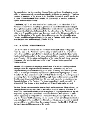 the order of time; but because those things which were first written in the separate
tables of his commentaries, were afterwards digested in the present order. This is no
reason why any thing of the present order should be changed: it is sufficient for us
to know, that the books of Moses contain the genuine acts of his time, and not a
regular and continued history."
ELLICOTT, "(1) In the first month of the second year.—The celebration of the
Passover, as recorded in this chapter, preceded in order of time the numbering of
the people recorded in Numbers 1, and the other events which were connected with
it. No provision had hitherto been made for the celebration of the Passover in the
wilderness. A special injunction was, therefore, required for this purpose. Had it not
been for the rebellion of the people, the next Passover after the original Egyptian
Passover would have been celebrated in the land of Canaan, and it was for that one
only that provision had been made (Exodus 12:25).
PETT, "Chapter 9 The Second Passover.
Last in our series of responses by the Sanctuary to the dedication of the people
comes the feast of the Passover. This was a response in which all the people who
were ‘clean’ could take part. It follows happily on the reference to the Passover in
Numbers 8:17 and parallels in the whole schemat of these chapters (see introduction
before Numbers 5:1 above) the making clean of the camp. For only those who were
clean could take part in the Passover. To enjoy Yahweh’s best requires full
cleanness of life.
Yahweh had responded to the people’s dedication by His Voice coming to Moses
through which His people would receive His word (Numbers 7:89). He had
responded in response to the blessing of the priest by calling on Aaron to light the
lamps so that in symbolism they represented God illuminating the people of Israel
(Numbers 8:1-4), a symbolism which contributed to the reality. He had responded in
appointing the Levites for the good of His people Israel and the maintenance of His
Dwellingplace (Numbers 8:5-26). Now His approach was to the people themselves
through the Feast of the Passover. The importance of this event is stressed by it
being dated. That it must be kept by all, even if delayed, is then also stressed.
The first five verses are not to be seen as simply an introduction. They solemnly go
through the call to keep the Passover, then move on to the message passed on by
Moses, and finally to the full response of the people in keeping the Passover. By this
they would again partake afresh in Yahweh’s deliverance. One purpose of what
follows is precisely to bring out what a wonderful thing those people who did not
keep the Passover had been missing out on. Clearly He saw partaking in this feast as
an essential part of the bond between Himself and His people and sought to make it
open as widely as possible within the covenant (compare Exodus 12:43-49). It was
the fourth aspect of His response to His people.
7
 