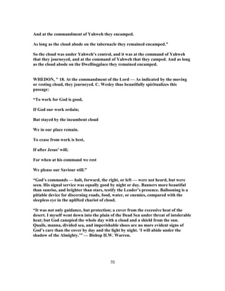 And at the commandment of Yahweh they encamped.
As long as the cloud abode on the tabernacle they remained encamped.”
So the cloud was under Yahweh’s control, and it was at the command of Yahweh
that they journeyed, and at the command of Yahweh that they camped. And as long
as the cloud abode on the Dwellingplace they remained encamped.
WHEDON, " 18. At the commandment of the Lord — As indicated by the moving
or resting cloud, they journeyed. C. Wesley thus beautifully spiritualizes this
passage:
“To work for God is good,
If God our work ordain;
But stayed by the incumbent cloud
We in our place remain.
To cease from work is best,
If after Jesus’ will;
For when at his command we rest
We please our Saviour still.”
“God’s commands — halt, forward, the right, or left — were not heard, but were
seen. His signal service was equally good by night or day. Banners more beautiful
than sunrise, and brighter than stars, testify the Leader’s presence. Ballooning is a
pitiable device for discerning roads, food, water, or enemies, compared with the
sleepless eye in the uplifted chariot of cloud.
“It was not only guidance, but protection; a cover from the excessive heat of the
desert. I myself went down into the plain of the Dead Sea under threat of intolerable
heat; but God canopied the whole day with a cloud and a shield from the sun.
Quails, manna, divided sea, and imperishable shoes are no more evident signs of
God’s care than the cover by day and the light by night. ‘I will abide under the
shadow of the Almighty.’” — Bishop H.W. Warren.
70
 