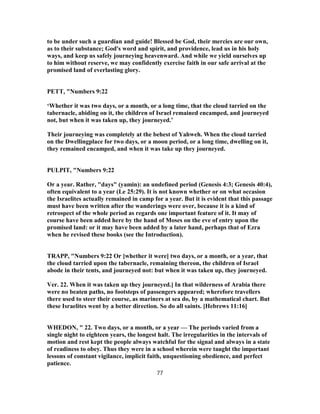 to be under such a guardian and guide! Blessed be God, their mercies are our own,
as to their substance; God's word and spirit, and providence, lead us in his holy
ways, and keep us safely journeying heavenward. And while we yield ourselves up
to him without reserve, we may confidently exercise faith in our safe arrival at the
promised land of everlasting glory.
PETT, "Numbers 9:22
‘Whether it was two days, or a month, or a long time, that the cloud tarried on the
tabernacle, abiding on it, the children of Israel remained encamped, and journeyed
not, but when it was taken up, they journeyed.’
Their journeying was completely at the behest of Yahweh. When the cloud tarried
on the Dwellingplace for two days, or a moon period, or a long time, dwelling on it,
they remained encamped, and when it was take up they journeyed.
PULPIT, "Numbers 9:22
Or a year. Rather, "days" (yamin): an undefined period (Genesis 4:3; Genesis 40:4),
often equivalent to a year (Le 25:29). It is not known whether or on what occasion
the Israelites actually remained in camp for a year. But it is evident that this passage
must have been written after the wanderings were over, because it is a kind of
retrospect of the whole period as regards one important feature of it. It may of
course have been added here by the hand of Moses on the eve of entry upon the
promised land: or it may have been added by a later hand, perhaps that of Ezra
when he revised these books (see the Introduction).
TRAPP, "Numbers 9:22 Or [whether it were] two days, or a month, or a year, that
the cloud tarried upon the tabernacle, remaining thereon, the children of Israel
abode in their tents, and journeyed not: but when it was taken up, they journeyed.
Ver. 22. When it was taken up they journeyed.] In that wilderness of Arabia there
were no beaten paths, no footsteps of passengers appeared; wherefore travellers
there used to steer their course, as mariners at sea do, by a mathematical chart. But
these Israelites went by a better direction. So do all saints. [Hebrews 11:16]
WHEDON, " 22. Two days, or a month, or a year — The periods varied from a
single night to eighteen years, the longest halt. The irregularities in the intervals of
motion and rest kept the people always watchful for the signal and always in a state
of readiness to obey. Thus they were in a school wherein were taught the important
lessons of constant vigilance, implicit faith, unquestioning obedience, and perfect
patience.
77
 